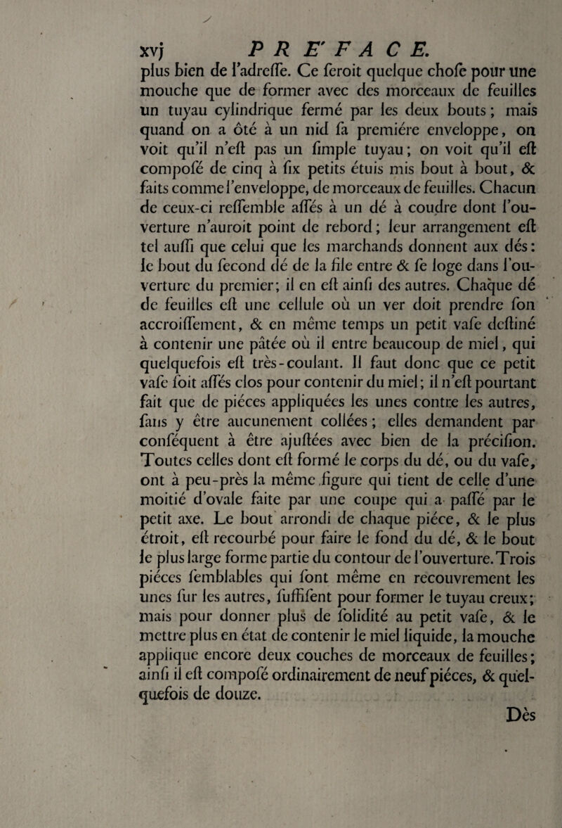 plus bien de ladrede. Ce feroit quelque choie pour une mouche que de former avec des morceaux de feuilles un tuyau cylindrique fermé par les deux bouts ; mais quand on a ôté à un nid fa première enveloppe, on voit qu’il n’eft pas un fimple tuyau ; on voit qu’il eft compofé de cinq à fix petits étuis mis bout à bout, & faits comme l’enveloppe, de morceaux de feuilles. Chacun de ceux-ci reffemble alfés à un dé à coudre dont fou- 9 verture n’auroit point de rebord ; leur arrangement eft tel aulfi que celui que les marchands donnent aux dés : le bout du fécond clé de la file entre & fe loge dans l’ou¬ verture du premier; il en eft ainfi des autres. Chaque dé de feuilles eft une cellule où un ver doit prendre fon accroiflfement, & en même temps un petit vafe deftiné à contenir une pâtée où il entre beaucoup de miel, qui quelquefois eft très-coulant. 11 faut donc que ce petit vafe foit affés clos pour contenir du miel ; il n’eft pourtant fait que de pièces appliquées les unes contre les autres, fans y être aucunement collées ; elles demandent par conféquent à être ajuftées avec bien de la précifion. Toutes celles dont eft formé le corps du dé, ou du vafe, ont à peu-près la même figure qui tient de celle d’une moitié d’ovale faite par une coupe qui a paffé par le petit axe. Le bout arrondi de chaque pièce, & le plus étroit, eft recourbé pour faire le fond du dé, & le bout le plus large forme partie du contour de l’ouverture. Trois pièces femblables qui font même en recouvrement les unes fur les autres, fuffifent pour former le tuyau creux; mais pour donner plus de folidité au petit vafe, & le mettre plus en état de contenir le miel liquide, la mouche applique encore deux couches de morceaux de feuilles ; ainfi il eft compofé ordinairement de neuf pièces, & quel¬ quefois de douze. Dès
