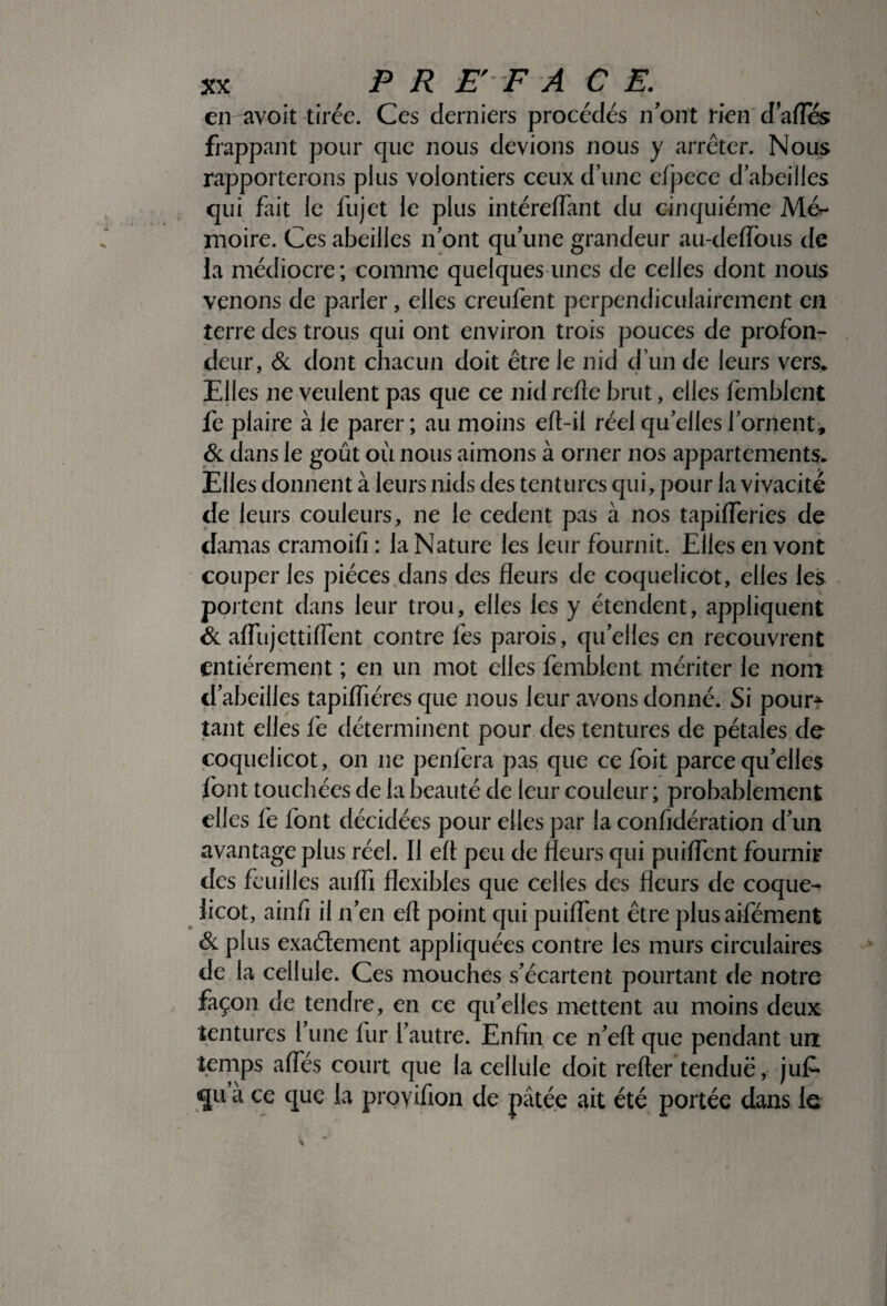en avoit tirée. Ces derniers procédés n’ont rien dafles frappant pour que nous devions nous y arrêter. Nous rapporterons plus volontiers ceux d’une elpece d’abeilles qui fait le fujet le plus intéreflant du cinquième Mér- moire. Ces abeilles n’ont qu’une grandeur au-deiïous de la médiocre; comme quelques unes de celles dont nous venons de parler, elles creufent perpendiculairement en terre des trous qui ont environ trois pouces de profon¬ deur, & dont chacun doit être le nid d’un de leurs vers* Elles ne veulent pas que ce nid relie brut, elles femblent fe plaire à le parer ; au moins eft-il réel qu elles l’ornent, & dans le goût où nous aimons à orner nos appartements* Elles donnent à leurs nids des tentures qui, pour la vivacité de leurs couleurs, ne le cedent pas à nos tapiiïeries de damas cramoifi : la Nature les leur fournit. Elles en vont couper les pièces dans des fleurs de coquelicot, elles les portent dans leur trou, elles les y étendent, appliquent & afliijettiflent contre fes parois, qu’elles en recouvrent entièrement ; en un mot elles femblent mériter le nom d’abeilles tapiiïiéres que nous leur avons donné. Si pour¬ tant elles fe déterminent pour des tentures de pétales de coquelicot, on ne penfera pas que ce foit parce qu’elles font touchées de la beauté de leur couleur ; probablement elles fe font décidées pour elles par la confidération d’un avantage plus réel. Il efl peu de fleurs qui puiflent fournir des feuilles aufli flexibles que celles des fleurs de coque¬ licot, ainfi il n’en efl point qui puiflent être plusaifément & plus exactement appliquées contre les murs circulaires de la cellule. Ces mouches s’écartent pourtant de notre façon de tendre, en ce qu’elles mettent au moins deux tentures l’une fur l’autre. Enfin ce n’eft que pendant un temps afles court que la cellule doit refter tendue, jujf- quà ce que la provifion de pâtée ait été portée dans le