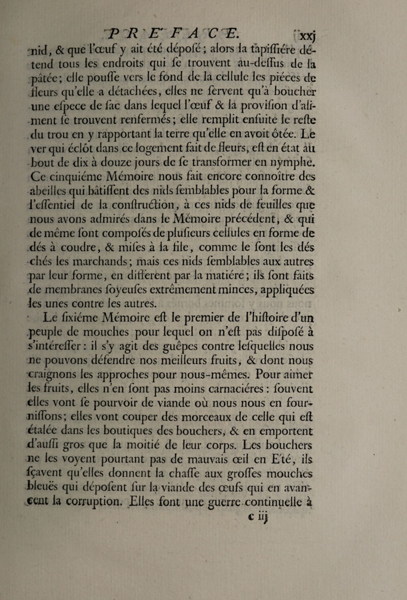 rnid, & que bœuf y ait été dépofé ; alors la ta tend tous les endroits qui fe trouvent au-deffu$ de la pâtée; elle pouffe vers le fond de la cellule les pièces de rieurs qu’elle a détachées, elles ne fervent qu a boucher une efpece de lac dans lequel l’œuf & la provifion d’ali¬ ment le trouvent renfermés; elle remplit enfuite le refte du trou en y rapportant la terre quelle en avoit ôtée. Le ver qui éclôt dans ce logement fait de fleurs, eri en état au bout de dix à douze jours de fe transformer en nymphe. Ce cinquième Mémoire nous fait encore connoître des abeilles qui bâtiffcnt des nids femblables pour fa forme & icffcntiel de la conftruétion, à ces nids de feuilles que nous avons admirés dans le Mémoire précédent, & qui de même font compolés de plufieurs cellules en forme de dés à coudre, & miles à la lile, comme le font les dés chés les marchands ; mais ces nids femblables aux autres par leur forme, en différent par la matière ; ils font faits de membranes foyeufes extrêmement minces, appliquées les unes contre les autres. ' Le fixiéme Mémoire eri; le premier de fhirioire d’un peuple de mouches pour lequel on n’eft pas difpofé à s’intéreffer : il s y agit des guêpes contre lefquelles nous ne pouvons défendre nos meilleurs fruits, & dont nous craignons les approches pour nous-mêmes. Pour aimer les fruits, elles n’en font pas moins carnaciéres : fouvent elles vont fe pourvoir de viande où nous nous en four¬ nirions; elles vont couper des morceaux de celle qui eri étalée dans les boutiques des bouchers, & en emportent d’aurii gros que la moitié de leur corps. Les bouchers ne les voyent pourtant pas de mauvais œil en Eté, ils. fçavent qu’elles donnent la chaffe aux groffes mouches bleues qui dépofent fur la viande des œufs qui en avan¬ cent la corruption. Elles font une guerre continuelle à • • • C II) xx; piriiére dé-