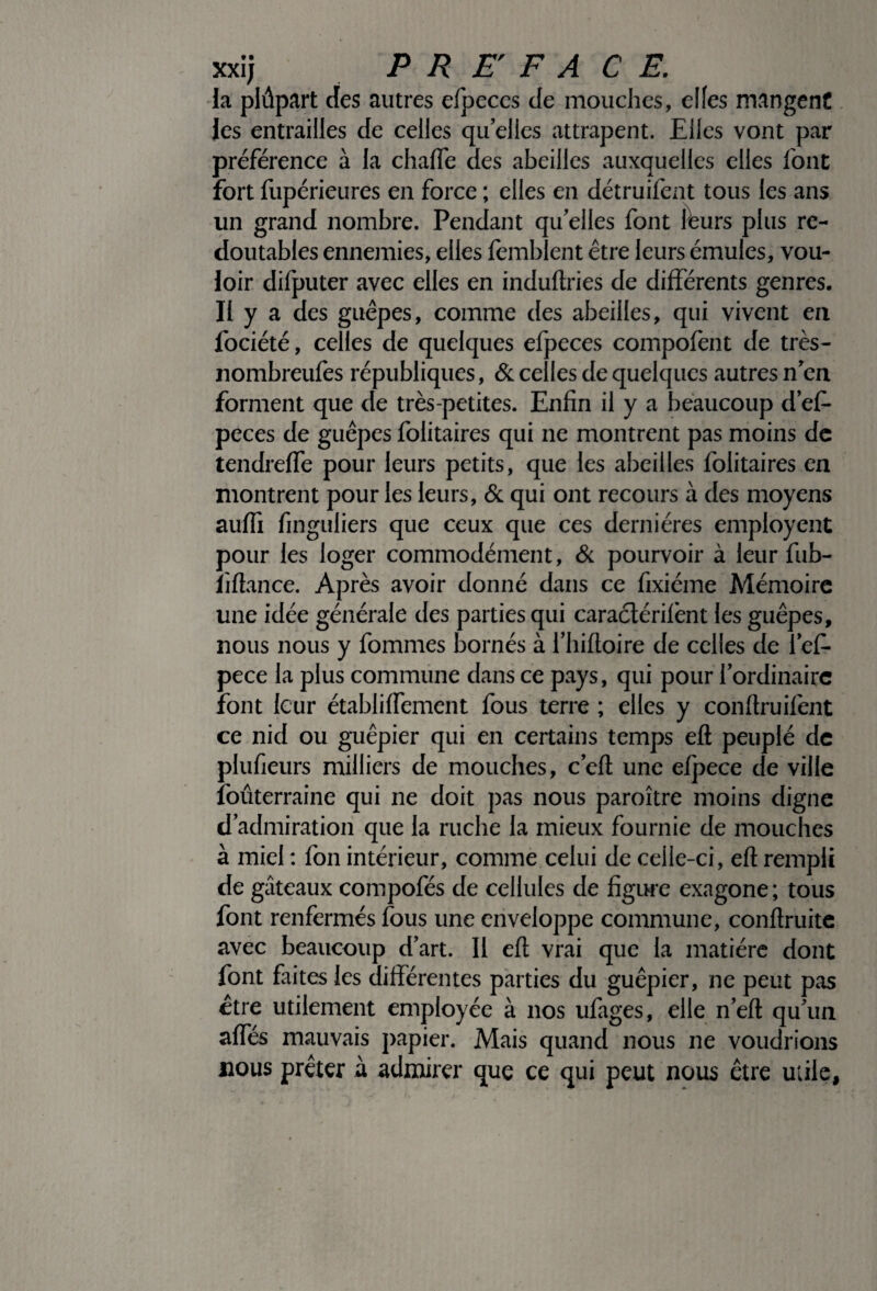 la plûpart des autres efpeces de mouches, elfes mangent les entrailles de celles qu elles attrapent. Elles vont par préférence à la chaffe des abeilles auxquelles elles font fort fupérieures en force ; elles en détruifent tous les ans un grand nombre. Pendant qu'elles font leurs plus re¬ doutables ennemies, elles femblent être leurs émules, vou¬ loir difputer avec elles en induftries de différents genres. Il y a des guêpes, comme des abeilles, qui vivent en fociété, celles de quelques efpeces compofent de très- nombreufes républiques, 6c celles de quelques autres n'en forment que de très-petites. Enfin il y a beaucoup d’ef- peces de guêpes folitaires qui ne montrent pas moins de tendreffe pour leurs petits, que les abeilles folitaires en montrent pour les leurs, 6c qui ont recours à des moyens auffi finguliers que ceux que ces dernières employent pour les loger commodément, 6c pourvoir à leur fub- iiftance. Après avoir donné dans ce fixiéme Mémoire une idée générale des parties qui caraclérifènt les guêpes, nous nous y fommes bornés à fliiftoire de celles de fef» pece la plus commune dans ce pays, qui pour l'ordinaire font leur établiffement fous terre ; elles y conftruifent ce nid ou guêpier qui en certains temps eft peuplé de plufieurs milliers de mouches, c'eft une efpece de ville foûterraine qui ne doit pas nous paroître moins digne d'admiration que la ruche la mieux fournie de mouches à miel : fon intérieur, comme celui de celle-ci, eft rempli de gâteaux compofés de cellules de figure exagone; tous font renfermés fous une enveloppe commune, conftruite avec beaucoup d'art. Il eft vrai que la matière dont font faites les différentes parties du guêpier, ne peut pas être utilement employée à nos ufages, elle n'eft qu'un afles mauvais papier. Mais quand nous ne voudrions nous prêter à admirer que ce qui peut nous être utile.