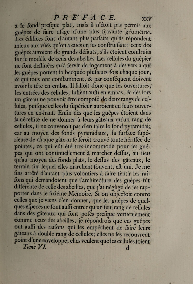 a le fond prefque plat, mais il n’étoit pas permis aux guêpes de faire ufage d’une plus fçavante géométrie. Les édifices font d’autant plus parfaits qu’ils répondent mieux aux vues qu’on a eues en les conftruifànt : ceux des guêpes auraient de grands défauts, s’ils étoient conflruits fur le modèle de ceux des abeilles. Les cellules du guêpier ne font deltinées qu’à fervir de logement à des vers à qui les guêpes portent la becquée plufieurs fois chaque jour, & qui tous ont conftamment, & par conféquent doivent avoir la tête en embas. Il falloit donc que les ouvertures, les entrées des cellules, fulfentaulfi en embas, & dès-lors un gâteau ne pouvoit être compofé de deux rangs de cel¬ lules, puifque celles du fupérieur auraient eu leurs ouver¬ tures en en-haut. Enfin dès que les guêpes étoient dans la nécelfité de ne donner à leurs gâteaux qu’un rang de cellules, il ne convenoitpas d’en faire le fond pyramidal; car au moyen des fonds pyramidaux, la furface fupé- rieure de chaque gâteau le ferait trouvé toute hérilfée de pointes, ce qui eût été très-incommode pour les guê¬ pes qui ont continuellement à marcher delTus, au lieu qu’au moyen des fonds plats, le delTus des gâteaux, le terrain fur lequel elles marchent louvent, elt uni. Je me fuis arrêté d’autant plus volontiers à faire lèntir les rai- lons qui demandoient que l’architeélure des guêpes fût differente de celle des abeilles, que j’ai négligé de les rap¬ porter dans le fixiéme Mémoire. Si on objeéloit contre celles que je viens d’en donner, que les guêpes de quel¬ ques efpeces ne font aulfi entrer qu’un feul rang de cellules dans des gâteaux qui lont pofés prefque verticalement comme ceux des abeilles, je répondrais que ces guêpes ont aulfi des raifons qui les empêchent de faire leurs gâteaux a double rang de cellules; elles ne les recouvrent point d’une enveloppe; elles veulent que les cellules loient Tome VI. d