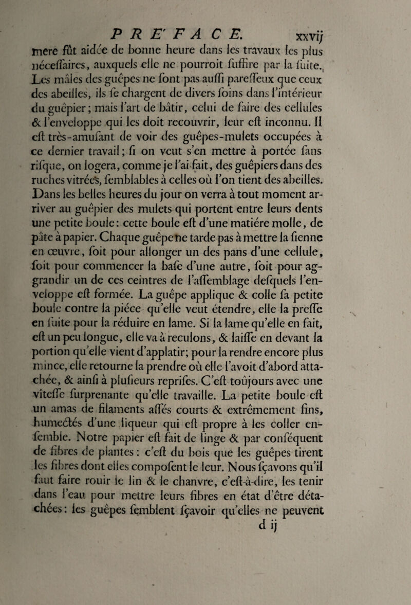 P R EF A CE. xxvij mere fût aidée de bonne heure dans les travaux les plus néceflaires, auxquels elle ne pourroit fuffire par la fuite. Les mâles des guêpes ne font pas aulfi pareffeux que ceux des abeilles, ils fe chargent de divers foins dans f intérieur du guêpier; mais fart de bâtir, celui de faire des cellules & l’enveloppe qui les doit recouvrir, leur eft inconnu. II eft très-amufânt de voir des guêpes-mulets occupées à ce dernier travail ; fi on veut s en mettre à portée fans rifque, on logera, comme jefai fait, des guêpiers dans des ruches vitrée's, femblables à celles où Ion tient des abeilles. Dans les belles heures du jour on verra à tout moment ar¬ river au guêpier des mulets qui portent entre leurs dents une petite boule : cette boule eft d'une matière molle, de pâte à papier. Chaque guêpe ne tarde pas à mettre la fienne en œuvre, foit pour allonger un des pans d’une cellule, foit pour commencer la bafe d’une autre, foit pour ag- grandir un de ces ceintres de falfemblage defquels l’en¬ veloppe eft formée. La guêpe applique & colle fa petite boule contre la pièce quelle veut étendre, elle la prefle en fuite pour la réduire en lame. Si la lame quelle en fait, eft un peu longue, elle va à reculons, & laifte en devant la portion qu’elle vient d’applatir; pour la rendre encore plus mince, elle retourne la prendre où elle f avoit d’abord atta¬ chée, & ainfi à plufieurs reprifes. C’eft toujours avec une vîtelfe furprenante quelle travaille. La petite boule eft un amas de filaments aftès courts & extrêmement fins, humeétés d’une liqueur qui eft propre à les coller en- femble. Notre papier eft fait de linge & par conféquent de fibres de plantes : c’eft du bois que les guêpes tirent les fibres dont elles compofent le leur. Nous fçavons qu’il Lut faire rouir le lin & le chanvre, c’eft-à-dire, tes tenir dans l’eau pour mettre leurs fibres en état d’être déta¬ chées : les guêpes femblent fçavoir qu’elles ne peuvent dij