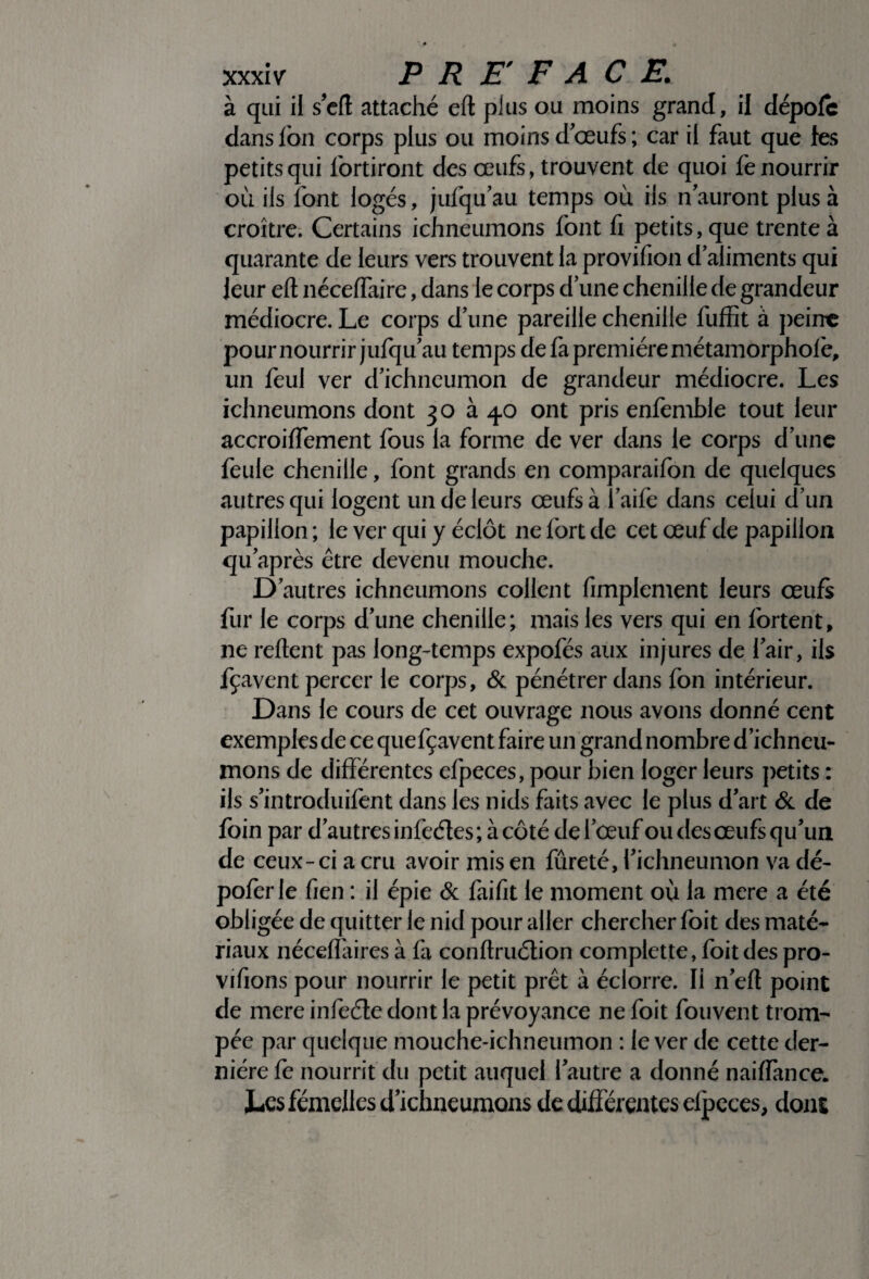 à qui il s’eft attaché eft pins ou moins grand, il dépofc dans l'on corps plus ou moins d œufs ; car il faut que les petits qui fortiront des œufs, trouvent de quoi fe nourrir où ils font logés, jufqu’au temps où ils n auront plus à croître. Certains ichneumons font fi petits, que trente à quarante de leurs vers trouvent la provifion d aliments qui leur eft néceflaire, dans le corps d une chenille de grandeur médiocre. Le corps d une pareille chenille fufïit à peine pour nourrir jufqu au temps de fa première métamorphoiè, un feul ver d’ichneumon de grandeur médiocre. Les ichneumons dont 30 à 4.0 ont pris enfemble tout leur accroiffement fous la forme de ver dans le corps d’une feule chenille, font grands en comparaifon de quelques autres qui logent un de leurs œufs à l’aife dans celui d’un papillon ; le ver qui y éclôt ne fort de cet œuf de papillon qu’après être devenu mouche. D’autres ichneumons collent fimplement leurs œufs fur le corps d’une chenille; mais les vers qui en fortent, ne reftent pas long-temps expofés aux injures de l’air, ils fçavent percer le corps, & pénétrer dans fon intérieur. Dans le cours de cet ouvrage nous avons donné cent exemples de ce quefçavent faire un grand nombre d’ichneu- mons de différentes efpeces, pour bien loger leurs petits : ils s’introduifent dans les nids faits avec le plus d’art & de foin par d’autres infeétes; à côté de l’œuf ou des œufs qu’un de ceux-ci a cru avoir mis en fûreté, l’ichneumon va dé- poferle fien : il épie & faifit le moment où la mere a été obligée de quitter le nid pour aller chercher foit des maté¬ riaux néceffaires à fa conftruétion complette, foit des pro- vifions pour nourrir le petit prêt à éclorre. Il n’eft point de mere infeéte dont la prévoysance ne foit fouvent trom¬ pée par quelque mouche-ichneumon : le ver de cette der¬ nière fe nourrit du petit auquel l’autre a donné naiffance. Les femelles d’icbneumons de différentes elpeces, dont