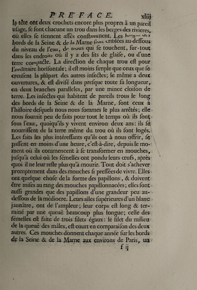 P R E F A CE. sdiij la tête ont deux crochets encore plus propres à un pareil ufiige, fe font chacune un trou dans les berges des rivières, où elles fe tiennent alTés conftaminent. Les bords de la Seine & de L Marne f<rcnC eriblées au-deffous du niveau de beau, de trous qui fe touchent, fur-tout dans les endroit où il y a des lits de glaife, ou d’une terre compacte- La direction de chaque trou eft pour j’prdinaire horifontale ; il eft moins fimple que ceux que fe creufent la plûpart des autres infe&es ; le même a deux ouvertures, & eft divifé dans prefque toute fa longueur, en deux branches parallèles, par une mince cloifon de terre.. Les infeétes qui habitent de pareils trous le long des bords de la Seine & de la Marne, font ceux à l’hiftoire defquels nous nous fommes le plus arrêtés ; elle nous fournit peu de faits pour tout le temps où ils font fous l’eau, quoiqu’ils y vivent environ deux ans: ifs fè nourrilfent de la terre même du trou où ils font logés. Les faits les plus intéreftànts qu’ils ont à nous offrir, le paffent en moins d’une heure, c’eft-à-dire, depuis le mo¬ ment où ils commencent à fe transformer en mouches, jufqu’à celui où les fémelles ont pondu leurs œufs, après quoi ilneleurrefteplusqua mourir. Tout doit s’achever promptement dans des mouches fi prefteesde vivre. Elles ont quelque chofe delà forme des papillons, & doivent être mifes au rang des mouches papillonnacées ; elles font auffi grandes que des papillons d’une grandeur peu au- deflous de la médiocre. Leurs ailes fupérieures d’un blanc jaunâtre, ont de l’ampleur; leur corps eft long & ter¬ miné par une queue beaucoup plus longue; celle des fémelles eft faite de trois filets égaux: le filet du milieu de la queue des mâles, eft court en comparaifon des deux autres. Ces mouches donnent chaque année fur les bords dp la Seine & de la Marne aux environs de Paris,, ua