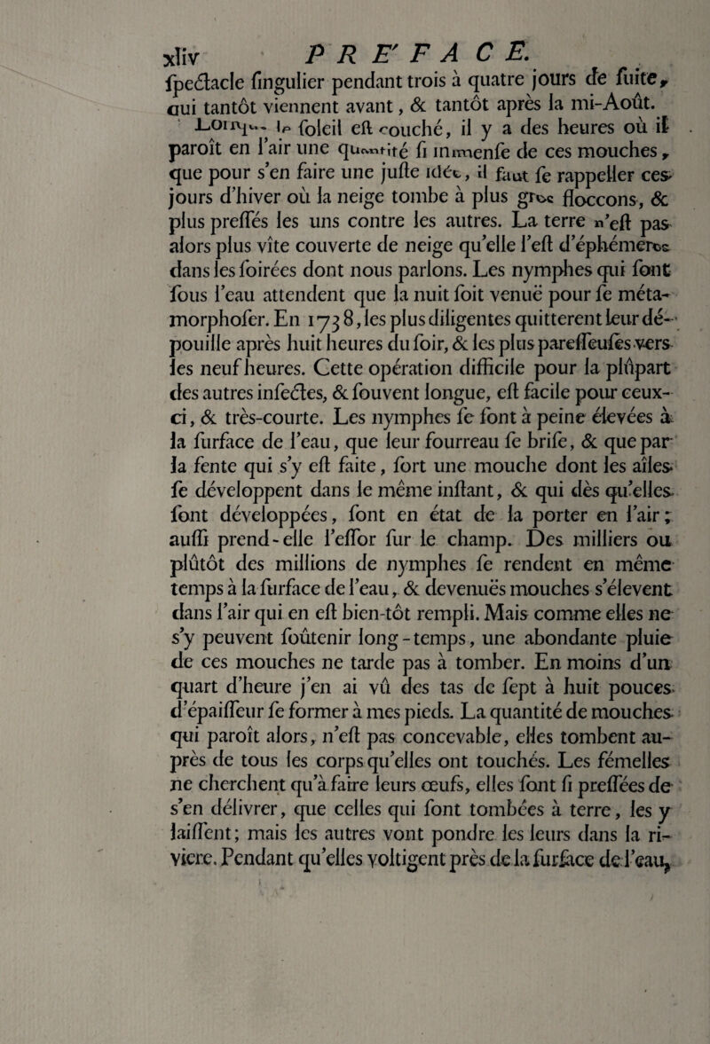 xliv PRE F A C E. fpeétacle fingulier pendant trois à quatre jours de fuite, oui tantôt viennent avant, & tantôt après la mi-Août. iP foleil eft couché, il y a des heures où if paroît en l’air une quotité fi innnenfe de ces mouches r que pour s’en faire une jufte idée, i\ faut fe rappeller ces* jours d’hiver où la neige tombe à plus gr^c floccons, & plus prefifés les uns contre les autres. La terre neft pas alors plus vite couverte de neige qu’elle l’eft dephémercs dans les foirées dont nous parlons. Les nymphes qui font fous l’eau attendent que la nuit foit venue pour fe méta- morphofer. En 173 8, les plus diligentes quittèrent leur dé¬ pouille après huit heures dufoir, & les plus parefieufos vers les neuf heures. Cette opération difficile pour la plupart des autres infeéîes, & fouvent longue, eft facile pour ceux- ci, & très-courte. Les nymphes fe font à peine élevées ù la furface de l’eau, que leur fourreau fe brife, & que par la fente qui s’y eft faite, fort une mouche dont les ailes» fe développent dans le même inftant, & qui dès qu’elles font développées, font en état de la porter en l’air; auffi prend-elle l’eflor furie champ. Des milliers ou plutôt des millions de nymphes fe rendent en même temps à la furface de l’eau, & devenues mouches s’élèvent dans l’air qui en eft bien-tôt rempli. Mais comme elles ne s’y peuvent foûtenir long-temps, une abondante pluie de ces mouches ne tarde pas à tomber. En moins d’un quart d’heure j’en ai vû des tas de fept à huit pouces» d’épaifleur fe former à mes pieds. La quantité de mouches qui paroît alors, n’eft pas concevable, elles tombent au¬ près de tous les corps qu’elles ont touchés. Les fémelles ne cherchent qu’à faire leurs œufs, elles font fi preflees de s’en délivrer, que celles qui font tombées à terre, les y laiftènt; mais les autres vont pondre les leurs dans la ri¬ vière. Pendant quelles yoltigent près de la furface del’eau*