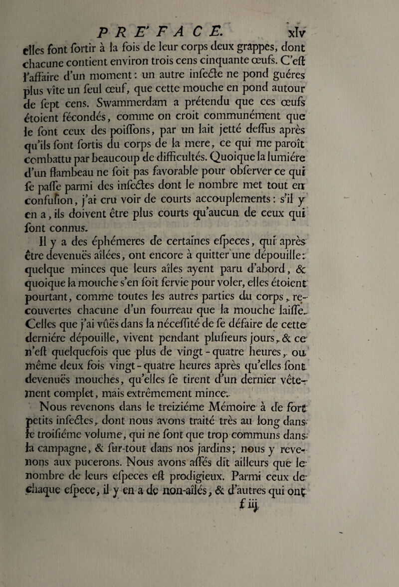 elles font fortir à la fois de leur corps deux grappes, dont chacune contient environ trois cens cinquante œufs. C’efl iaffaire d’un moment : un autre infeéte ne pond guéres plus vite un feul œuf, que cette mouche en pond autour de fept cens. Swammerdam a prétendu que ces œufs étoient fécondés, comme on croit communément que le font ceux des poiffons, par un lait jetté de (Tu s après qu’ils font fortis du corps de la mere, ce qui me paraît combattu par beaucoup de difficultés. Quoique la lumière d’un flambeau ne foit pas favorable pour obferver ce qui fe paire parmi des infeéles dont le nombre met tout eu confufion, j’ai cru voir de courts accouplements : s?il y en a, ils doivent être plus courts qu’aucun de ceux qui font connus. Il y a des éphémères de certaines efpeces, qui après être devenues ailées, ont encore à quitter une dépouille: quelque minces que leurs ailes ayent paru d’abord, & quoique la mouche s’en foit fervie pour voler, elles étoient pourtant, comme toutes les autres parties du corps, re¬ couvertes chacune d’un fourreau que la mouche laide- Celles que j’ai vues dans la néceffité de fe défaire de cette dernière dépouille, vivent pendant plufieurs jours& ce n’eft quelquefois que plus de vingt - quatre heures,. ou. même deux fois vingt - quatre heures après qu’elles font devenues mouches, qu’elles fe tirent d’un dernier vête¬ ment complet, mais extrêmement mince: Nous revenons dans le treiziéme Mémoire à de fort petits infeéles r dont nous avons traité très au long dans- le troifiéme volume, qui ne font que trop communs dans- la campagne, & fur-tout dans nos jardins; nous y reve¬ nons aux pucerons. Nous avons affiés dit ailleurs que le nombre de leurs efpeces eft prodigieux. Parmi ceux de- chaque efpece, il y en a de non-aîlcs, & d’autres qui onç t uj