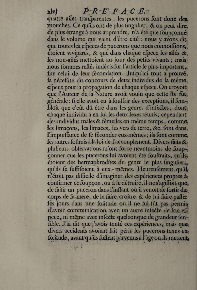 xhj ^ P R E' FAC E. quatre ailes tranfparentes : les pucerons font donc de» mouches. Ce qu’ils ont de plus fingulier, & on peut dire, de plus étrange à nous apprendre, na été que foupçonné dans le volume qui vient d’être cité : nous y avons dit que toutes les efpeces de pucerons que nous connoiffions,, étoient vivipares, & que dans chaque efpece les ailés & les non-aîlés mettoient au jour des petits vivants ; mais, nous fommes reftés indécis fur l’article le plus important, fur celui de leur fécondation. Jufqu’ici tout a prouve, la néceffité du concours de deux individus de la même efpece pour la propagation de chaque efpece. On croyoit que l’Auteur de la Nature avoit voulu que cette foi fût, générale : fi elle avoit eu à fouffrir des exceptions, il fen>- bloit que c’eût dû être dans les genres d’infeéles,. dont; chaque individu a en lui les deux léxes réunis; cependant des individus mâles & fémelles en même temps, comme, les limaçons, les limaces, les vers de terre, &c. font dans, i’impuilfance de fe féconder eux-mêmes ; ils font comme, les autresfoûmisàlaloi de l’accouplement. Divers faits& plufieurs obfervations m’ont forcé néantmoins de foup- çonner que les pucerons lui avoient été fouftraits, qu’ils* étoient des hermaphrodites du genre le plus fingulier fi qu’ils fe fuffifoient à eux - mêmes. Heureulèment qu’if n’étoit pas difficile d’imaginer des expériences propres confirmer ce foupçon, ou à le détruire, il ne s’agiffoit que* de faifir un puceron dans imitant où il venoit de for-tir diii corps de fa mere, de le faire croître & de lui faire palfer les jours dans une folitude où il ne lui fût pas permisr d’avoir communication avec un autre infeéJe de fon e£ pece, ni meme avec infeéte quelconque de grandeur fen- fijhle. J’ai dit que j’avois tenté ces expériences, mais que; divers accidents avoient fait périr les pucerons tenus en* folitude, avant qu’ils fulfent parvenus à l’âge où ils mettent