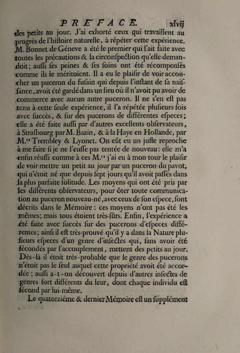tles petits au jour. J’ai exhorté ceux qui travaillent au progrès de l’hiftoire naturelle, à répéter cette expérience. JV1. Bonnet de Géneve a été le premier qui l’ait faite avec joutes les précautions & la circonfpeétion qu’elle deman- .doit; auflî fes peines & fes foins ont été récompenfés •comme ils le méritoient. Il a eu le plaifir de voir accou¬ cher un puceron du fufain qui depuis l’inftant de fa nail- fance, avoit été gardé dans un lieu où il n’avoit pu avoir de .commerce avec aucun autre puceron. Il ne s’en elt pas tenu à cette feule expérience, il l’a répétée plufieurs fois avec fuccès, & fur des pucerons de différentes efpeccs ; •elle a été faite auflî par d’autres excellents obfervateurs, àStrafbourg par M. Bazin, & à la Haye en Hollande, par M.rs Trembley & Lyonet. On eût eu un jufte reproche à me faire fi je ne l’eufle pas tentée de nouveau : elle m’a enfin réuffi comme à ces M.rs j’ai eu à mon tour le plaifir de voir mettre un petit au jour par un puceron du pavot, qui n’étoit né que depuis fept jours qu’il avoit pafles dans la plus parfaite folitude. Les moyens qui ont été pris par les differents oblèrvateurs, pour ôter toute communica¬ tion au puceron nouveau-né, avec ceux de fon efpece, font décrits dans le Mémoire : ces moyens n’ont pas été les mêmes ; mais tous étoient très-fûrs. Enfin, l’expérience a été faite avec fuccès fur des pucerons d’efpeces diffé¬ rentes; ainfi il eft très-prouvé qu’il y a dans la Nature plu¬ fieurs efpeces d’un genre d'inltclcs qui, fans avoir été fécondés par l’accouplement, mettent des petits au jour. Dès-là il étoit très-probabie que le genre des pucerons n’étoit pas le fèul auquel cette propriété avoit été accor¬ dée ; auflî a-t-on découvert depuis d’autres infeétesde genres fort différents du leur, dont chaque individu eft fécond par lui-même. Le quatorzième & dernier Mémoire eft un fùpplémenî