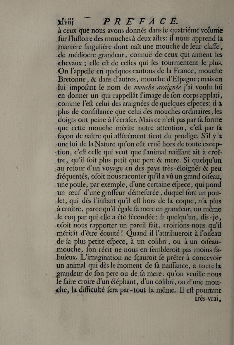 Jclvii; ~ PREFACE. à ceux que nous avons donnés dans le quatrième volume fur l’hiftoire des mouches à deux ailes: il nous apprend la manière finguliére dont naît une mouche de leur claffe, de médiocre grandeur, connue de ceux qui aiment les chevaux ; elle eft de celles qui les tourmentent le plus. On lappelle en quelques cantons de la France, mouche Bretonne, & dans d’autres, mouche d’Efpagne ; mais en lui impoftant le nom de mouche araignée j'ai voulu lui en donner un qui rappellât l’image de fon corps applati, comme l’eft celui des araignées de quelques efpeces: il a plus de confiftance que celui des mouches ordinaires, les doigts ont peine à l’écrafer. Mais ce n’eft pas par fa forme que cette mouche mérite notre attention, c’eft par fa façon de naître qui affinement tient du prodige. S’il y a une loi de la Nature qu’on eût crue hors de toute excep¬ tion, c’eft celle qui veut que l’animal naiiïant ait à croî¬ tre, qu’il foit plus petit que pere & mere. Si quelqu’un au retour d’un voyage en des pays très-éloignés & peu fréquentés, ofoit nous raconter qu’il a vu un grand oifeau, . une poule, par exemple, d’une certaine efpece, qui pond un œuf d’une grofteur démefurée , duquel fort un pou¬ let, qui dès l’inftant qu’il eft hors de la coque, n’a plus à croître, parce qu’il égale fa mere en grandeur, ou même le coq par qui elle a été fécondée; fi quelqu’un, dis-je, .ofoit nous rapporter un pareil fait, croirions-nous qu’il méritât detre écouté ! Quand il l’attribueroit à l’oifeau de la plus petite efpece, à un colibri, ou à un oifeau- mouche, fon récit ne nous en fèmbleroit pas moins fa¬ buleux. L’imagination ne fçauroit fe prêter à concevoir un animal qui dès le moment de fa naiftance, a toute la grandeur de fon pere ou de fà mere : qu’on veuille nous le faire croire d’un éléphant, d’un colibri, ou d’une mou¬ che, la difficulté fera par-tout la même. Il eft pourtant très-Yrai f