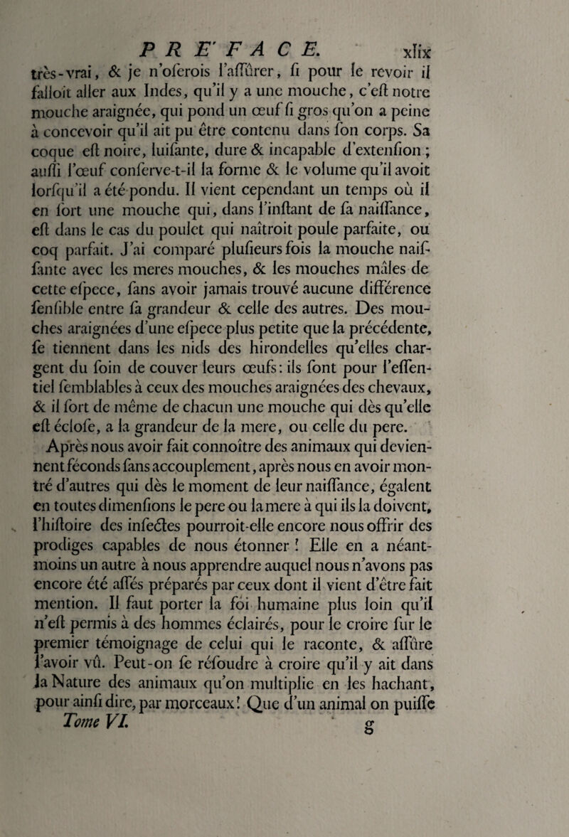 très-vrai, & je n’oferois faffûrer, fi pour le revoir il falloir aller aux Indes, qu’il y a une mouche, c’eft notre mouche araignée, qui pond un œuf fi gros quon a peine à concevoir qu’il ait pu être contenu dans fon corps. Sa coque eft noire, luifante, dure & incapable d extenfion ; anfti l’œuf conferve-t-il la forme & le volume qu’il avoit lorfqu’il a été pondu. Il vient cependant un temps ou il en fort une mouche qui, dans i’inftant de fa naiffance, eft dans le cas du poulet qui naîtroit poule parfaite, ou coq parfait. J’ai comparé plufieurs fois la mouche naif faute avec les meres mouches, & les mouches mâles de cette elpece, fans avoir jamais trouvé aucune différence fenfihle entre fa grandeur & celle des autres. Des mou¬ ches araignées d’une elpece plus petite que la précédente, fe tiennent dans les nids des hirondelles qu’elles char¬ gent du foin de couver leurs œufs: ils font pour l’effen- tiel femblables à ceux des mouches araignées des chevaux, & il fort de même de chacun une mouche qui dès qu’elle eft éclofe, a la grandeur de la mere, ou celle du pere. Après nous avoir fait connoître des animaux qui devien¬ nent féconds fans accouplement, après nous en avoir mon¬ tré d’autres qui dès le moment de leur naiffance, égalent en toutes dimenfions le pere ou la mere à qui ils la doivent, l’hiftoire des infeétes pourroit-elle encore nous offrir des prodiges capables de nous étonner î Elle en a néant- moins un autre à nous apprendre auquel nous n’avons pas encore été aftes préparés par ceux dont il vient d’être fait mention. Il faut porter la foi humaine plus loin qu’il n’eft permis à des hommes éclairés, pour le croire fur le premier témoignage de celui qui le raconte, & affûre l’avoir vu. Peut-on fè réfoudre à croire qu’il y ait dans JaNature des animaux qu’on multiplie en les hachant, pour ainfi dire, par morceaux! Que d’un animal on puiffe Tome VL g O
