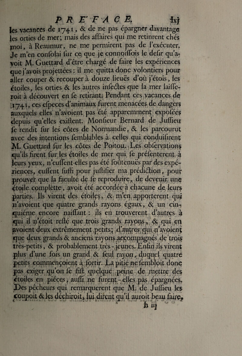 PR E’ F A C E. *xj les vacances de 1741, & de ne pas épargner davantage les orties de mer; mais des affaires qui me retinrent chés moi, à Reaumur, ne me permirent pas de l’exécuter. Je m’en confolai fur ce que .je connoiffbis le defir qu’a- voit M. Guettard d’être chargé de faire les expériences quej’avoisprojettées : il me quitta donc volontiers pour aller couper & recouper à douze lieues d’où j’étois, les étoiles, les orties & les autres infectes que la mer laiffe- roit à découvert en fe retirant; Pendant ces vacances de [ 174,1, ces efpeces d’animaux furent menacées de dangers auxquels elles n’avoient pas été apparemment expofées depuis quelles exiftent. Monfieur Bernard de Juffieu fe rendit fur les côtes de Normandie, & les parcourut avec des intentions femblables à celles qui conduifirent JVI. Guettard fur les côtes de Poitou. Les ohfervations qu’ils firent fur les étoiles de mer qui fe préfenterent à leurs yeux, n’euffent-elles pas été foûtenuës par des expé¬ riences, euffent fuffi pour jultifier ma prédiction, pour prouver que la faculté de fe reproduire, de devenir une étoile complette, avoit été accordée à chacune de leurs parties. Ils virent des étoilfs > & m en apportèrent qui ïi’avoient que quatre grands rayons égaux, & un cin- ciuiéme encore naiffant : ils en trouvèrent , d’autres à \ JL. 1 ^ J ... / i Ovi qui, il netoit relié que. trais grands, ray pas*' & qui, en avoient deux extrêmement petits; ,d‘aW€Sj ViWPÎ que deux grands & anciens rayons,a«oi;npagnés de trois très-petits, & probablement très - jeunes.-Enfin ils virent plus d’une fois un grand & feul rayonduquel quatre petits commençoient à fortir. La pitié neièmbloit donc pas exiger qu’on fe ûïl quelque :;pei,n.e de mettre des étoiles en pièces, auffi ne furent -elles pas épargnées* Des pêcheurs qui remarquèrent que M. de Julfieu les coupoit <Sdes déchiroit, iui dirent qu’il auroit beau faire* ' '* ^ m mi ^ 1
