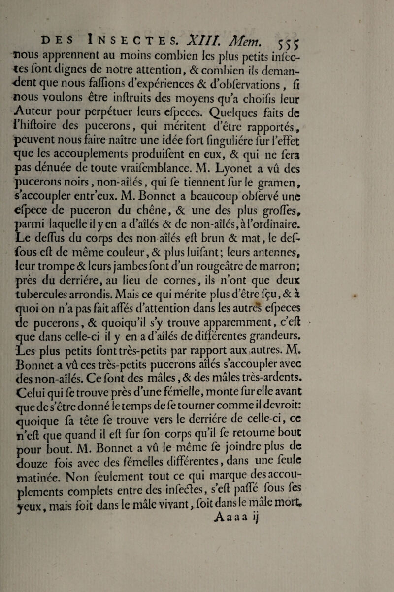 nous apprennent au moins combien les plus petits infèc- tes font dignes de notre attention, & combien ils deman¬ dent que nous faffions d expériences & d’obfervations, fi nous voulons être inftruits des moyens qu’a choifis leur Auteur pour perpétuer leurs efpeces. Quelques faits de i’hiftoire des pucerons, qui méritent d’être rapportés, peuvent nous faire naître une idée fort finguliére fur 1’cffèt que les accouplements produifent en eux, & qui ne fera pas dénuée de toute vraifemblance. M. Lyonet a vû des pucerons noirs, non-ailés, qui fe tiennent fur le gramen, s’accoupler entr’eux. M. Bonnet a beaucoup obfèrvé une efpece de puceron du chêne, & une des plus groffes, parmi laquelle ily en ad’aîlés & de non-ailés, à l’ordinaire* Le deflus du corps des non ailés cft brun & mat, le def- fous eft de même couleur , & plusluifant; leurs antennes, leur trompe & leurs jambes font d’un rougeâtre de marron ; près du derrière, au lieu de cornes, ils n’ont que deux tubercules arrondis. Mais ce qui mérite plus d etre fçu, & à quoi on n’a pas fait affés d’attention dans les autres efpeces de pucerons, & quoiqu’il s’y trouve apparemment, c’eft que dans celle-ci il y en ad’aîlés de différentes grandeurs. Les plus petits font très-petits par rapport aux autres. M. Bonnet a vûces très-petits pucerons ailés s’accoupler avec des non-aîlés. Ce font des mâles, & des mâles très-ardents. Celui qui fe trouve près d’une fémelle, monte fur elle avant que de setre donné le temps de fe tourner comme il devroit: quoique fa tête fe trouve vers le derrière de celle-ci, cc n’eft que quand il eft fur fon corps qu’il fe retourne bout pour bout. M. Bonnet a vû le même fe joindre plus de douze fois avec des femelles differentes, dans une feule matinée. Non feulement tout ce qui marque des accou¬ plements complets entre des infeéles, s eft paffe fous fes veux, mais foit dans le male vivant, foit dans le male moi U Aaaa ij