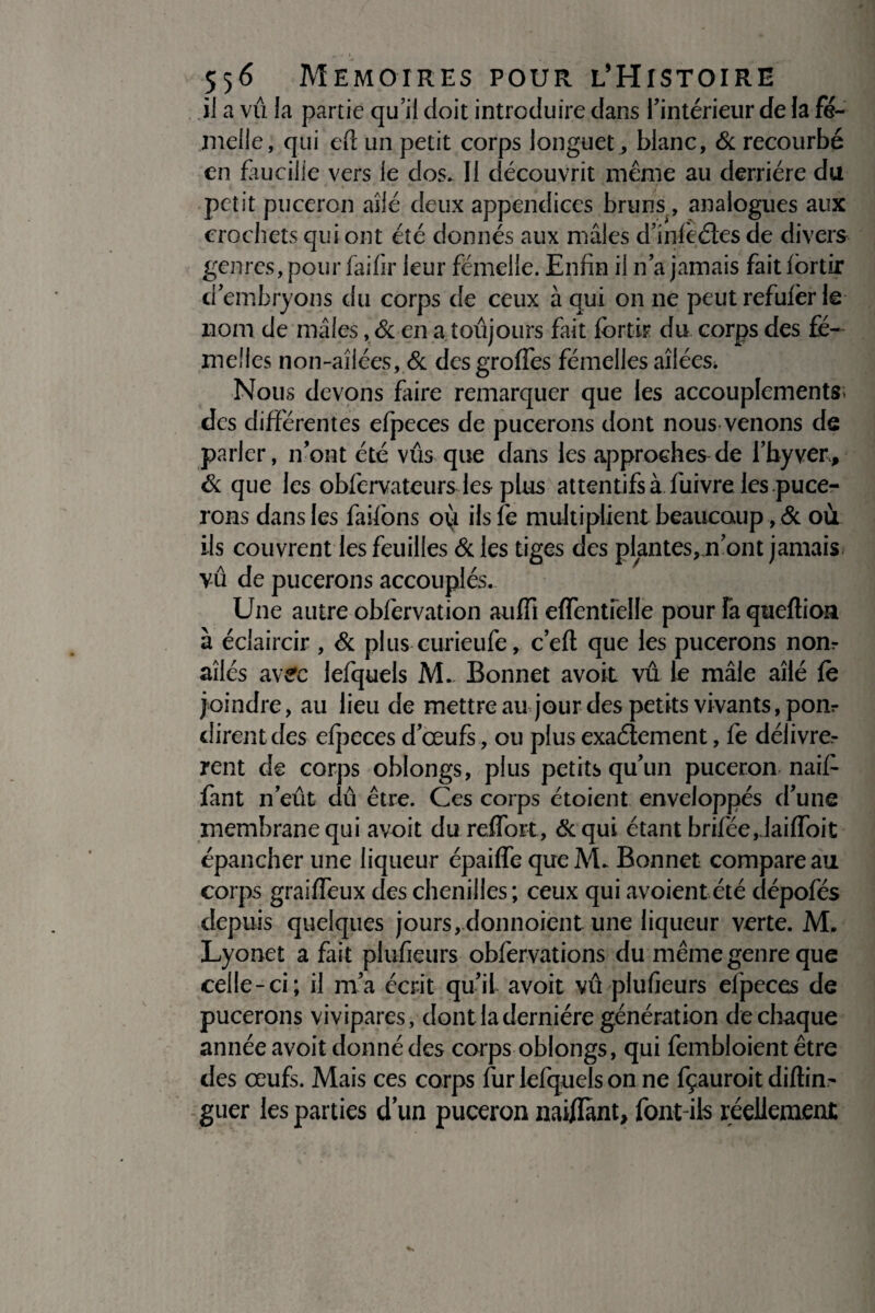 * * * 556 MEMOIRES POUR L’HiSTOIRE il a vu la partie qu’il doit introduire dans l'intérieur de la fe¬ melle, qui eft un petit corps longuet, blanc, 6c recourbé en faucille vers le dos. Il découvrit même au derrière du • • • » * r petit puceron ailé deux appendices bruns , analogues aux crochets qui ont été donnés aux mâles d'inlèétes de divers genres, pour faifir leur femelle. Enfin il n’a jamais fait fbrtir d'embryons du corps de ceux à qui on ne peut refufèr le nom de mâles , 6c en a toujours fait fbrtir du corps des fe¬ melles non-aîiées, 6c desgroffes fémelles ailées* Nous devons faire remarquer que les accouplements; des différentes efpeces de pucerons dont nous venons de parler, n'ont été vus que dans les approches de l'hyver, 6c que les obfervateurs les plus attentifs à fuivre les puce¬ rons dans les faifons oy ils fe multiplient beaucoup, 6c où ils couvrent les feuilles 6c les tiges des plantes,rront jamais vû de pucerons accouplés. Une autre obfervation auffi effentielle pour fa queftion à éclaircir , 6c plus curieufe, c'efl que les pucerons nom aîlés avec lefquels M.. Bonnet avoit vu le mâle ailé fe joindre, au lieu de mettre au jour des petits vivants, pon¬ dirent des efpcces d'œufs, ou plus exaélement, fe délivrè¬ rent de corps oblongs, plus petits qu'un puceron naif- fant n'eût dû être. Ces corps étoient enveloppés d'une membrane qui avoit du r effort, 6c qui étant brifëe,.laifloit épancher une liqueur épaiffe queM. Bonnet compare au corps graiffeux des chenilles; ceux qui avoient été dépofés depuis quelques jours ,.donnoient une liqueur verte. M. Lyonet a fait plufieurs obfervations du même genre que celle-ci; il m’a écrit qu'il avoit vû plufieurs elpeces de pucerons vivipares, dont la dernière génération de chaque année avoit donné des corps oblongs, qui fembloient être des œufs. Mais ces corps fur lefquels on ne fçauroit diftirn guer les parties d’un puceron nai/Iant, font-ils réellement