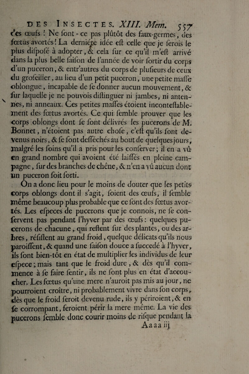 des œufs î Ne font - ce pas plûtôt des faux-germes, des fœtus avortés ! La dernière idée eft celle que je (crois le plus difpofé à adopter, & cela fur ce qu’il m’eft arrivé dans la plus belle faifon de l’année de voir fortir du corps d’un puceron, & entr’autres du corps de plufieursde ceux du grofeilier, au lieu d’un petit puceron, unepetite maiïè oblongue, incapable de lé donner aucun mouvement, & fur laquelle je ne pouvois diüinguer ni jambes, ni anten¬ nes, ni anneaux. Ces petites maffes étoient inconteflabie- ïnent des fœtus avortés. Ce qui femble prouver que les corps oblongs dont fe font délivrés les pucerons de M. Bonnet, n’étoient pas autre cbofe, c’e(t qu’ils font de¬ venus noirs, & fe font defféchés au bout de quelques jours, malgré les foins qu’il a pris pour les conferver ; il en a vû en grand nombre qui avoient été laides en pleine cam¬ pagne , fur des branches de chêne, & n’en a vû aucun dont un puceron foit forti. On a donc lieu pour le moins de douter que les petits corps oblongs dont il s’agit, foient des œufs, il femble même beaucoup plus probable que ce font des fœtus avor¬ tés. Les efpeces de pucerons que je connois, ne fe con- fervent pas pendant l’hyver par des œufs : quelques pu¬ cerons de chacune, qui relient fur des plantes, ou des ar¬ bres , réfiftent au grand froid, quelque délicats qu’ils noua paroiffent, & quand une faifon douce a fuccedé à l’hyver, ils font bien-tôt en état de multiplier les individus de leur efpece mais tant que le froid dure , & dès qu’il com¬ mence à fe faire fentir, ils ne font plus en état d’accou¬ cher. Les fœtus qu’une mere n’auroit pas mis au jour, ne pourroient croître, ni probablement vivre dans fon corps, dès que le froid feroit devenu rude, ils y périraient, & en fe corrompant, feroient périr la mere même. La vie des pucerons femble donc courir moins de rifque pendant la * iPwrAaaaiij