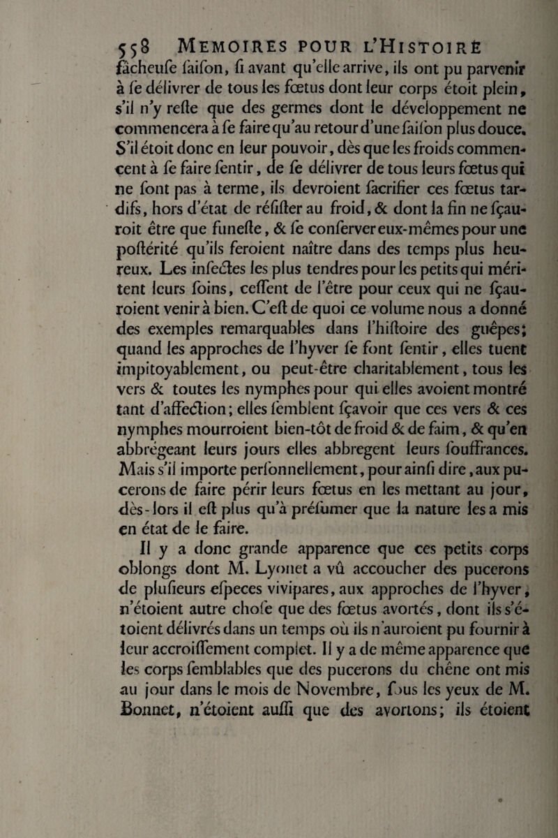 fâcheufe faifon, fi avant qu’elle arrive, ils ont pu parvenir à le délivrer de tous les fœtus dont leur corps étoit plein, s’il n y refte que des germes dont le développement ne commencera à fe faire qu’au retour d’une faifon plus douce. S’il étoit donc en leur pouvoir, dès que les froids commen¬ cent à fe faire fentir, de fe délivrer de tous leurs fœtus qui ne font pas à terme, ils devroient fàcrifier ces fœtus tar¬ difs, hors d état de réfifter au froid, & dont la fin ne fçau- roit être que funefie, & fe conferver eux-mêmes pour une poftérité qu’ils feroient naître dans des temps plus heu¬ reux. Les infectes les plus tendres pour les petits qui méri¬ tent leurs foins, ceffent de I etre pour ceux qui ne fçau- roient venir à bien. C’eft de quoi ce volume nous a donné des exemples remarquables dans l’hifloire des guêpes; quand les approches de l’hyver fe font fentir, elles tuent impitoyablement, ou peut-être charitablement, tous les vers & toutes les nymphes pour qui elles avoient montré tant d’affedlion ; elles femblent fçavoir que ces vers & ces nymphes mourroient bien-tôt de froid & de faim, & qu’en abbrégeant leurs jours elles abbregent leurs fouffrances. Mais s’il importe perfonnellement, pour ainfi dire,aux pu¬ cerons de faire périr leurs fœtus en les mettant au jour, dès-lors il eft plus qu a préfumer que la nature lésa mis en état de le faire. Il y a donc grande apparence que ces petits corps oblongs dont M. Lyonet a vu accoucher des pucerons de plufieurs efpeces vivipares, aux approches de l’hyver, n’étoient autre chofe que des fœtus avortés, dont ils s’é- toient délivrés dans un temps où ils n auraient pu fournir à leur accroiffement complet. Il y a de même apparence que les corps femblables que des pucerons du chêne ont mis au jour dans le mois de Novembre, fous les yeux de M. Bonnet, nctoient aufîi que des avortons; ils étaient