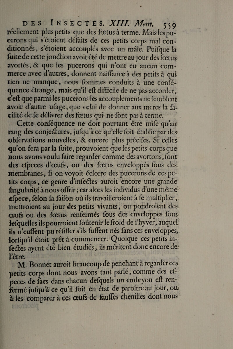 réellement plus petits que des foetus à terme. Mais les pu- eerons qui s etoient défaits de ces petits corps mal con¬ ditionnés, s’étoient accouplés avec un mâle. Puifque la fuite de cette jonction avoit été de mettre au jourdes fœtus avortés, & que les pucerons qui n’ont eu aucun com¬ merce avec d’autres, donnent naiffanceà des petits à qui rien ne manque, nous fomrnes conduits à une confé- quence étrange, mais qu’il efl difficile de ne pas accorder, c’eft que parmi les pucerons les accouplements ne femblent avoir d’autre ul'age, que celui de donner aux meres la fa¬ cilité de fe délivrer des fœtus qui ne font pas à terme. Cette conféquence ne doit pourtant être mile qu’au rang des conjeétures, jufqu’àce qu’elle foit établie par des obfèrvations nouvelles, & encore plus précifes. Si celles qu’on fera par la fuite, prouvoient que les petits corps que nous avons voulu faire regarder comme des avortons, font des efpeces d’œufs, ou des fœtus enveloppés fous des membranes., fi on voyoit éclorre des pucerons de ces pe¬ tits corps, ce genre d’infeétes aurait encore une grande lingularité à nous offrir; car alors les individus d’une même efpece, félon la fàifon où ils travailleraient à lé multiplier, mettraient au jour des petits vivants, ou pondraient des œufs ou des fœtus renfermés fous des enveloppes fous lefquelles ils pourraient foûtenir lefroid de l’hyver, auquel ils n’eufïént pu réfifter s’ils fuffent nés fans ces enveloppes,, Jorfqu’il étoit prêt à commencer. Quoique ces petits in- fedes ayent été bien étudiés, ils méritent donc encore de l’être. M. Bonnet aurait beaucoup de penchant à regarder ces petits corps dont nous avons tant parle, comme des ef- peces de facs dans chacun defquels un embryon efl ren¬ fermé jufqu a ce qu’il foit en état de paraître au jour, ou* à les comparer à ces oeufs de faullés chenilles dontnous;