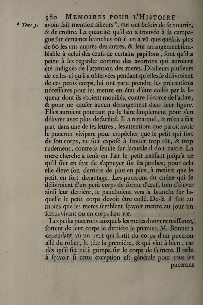 * Tome 3' avons fait mention ailleurs *, qui ont befoin de fe nourrir, & de croître. La quantité qu’il en a trouvée à la campa¬ gne fur certaines branches où il en a vu quelquefois plus de6o les uns auprès des autres, & leur arrangement fem- blable à celui des œufs de certains papillons, font qu’il a peine à les regarder comme des avortons qui auroient été indignes de l’attention des meres. D’ailleurs plufieurs de celles-ci qu’il a obfervées pendant qu’elles fe délivroient de ces petits corps, lui ont paru prendre les précautions nécelfaires pour les mettre en état d’être collés par la li¬ queur dont ils étoient mouillés, contre l’écorce de l’arbre, & pour ne caufer aucun dérangement dans leur figure. Elles auroient pourtant pu le faire Amplement pour s’en délivrer avec plus de facilité. Il a remarqué, & m’en a fait part dans une de fes lettres, les attentions que paroît avoir le puceron vivipare pour empêcher que le petit qui fort de foncorps, ne foit expofé à frotter trop tôt, & trop rudement, contre la feuille fur laquelle il doit naître. La mere cherche à tenir en l’air le petit nailfant jufqu a ce qu’il foit en état de s’appuyer fur fes jambes; pour cela elle éleve fon derrière de plus en plus, à mefure que le petit en fort davantage. Les pucerons du chêne qui fe délivroient d’un petit corps de forme d’œuf, loin d’élever ainfi leur derrière, le panchoient vers la branche fur la¬ quelle le petit corps devoit être collé. De-là il fuit au moins que les meres femblent fçavoir mettre au jour un fœtus vivant ou un corps fans vie. Les petits pucerons auxquels les meres donnent nailfance, fortent de leur corps le derrière le premier. M. Bonnet a cependant vû un petit qui fortit du corps d’un puceron ailé du rofier, la tête la première, & qui vint à bien, car dès qu’il fut né il grimpa fur le corps de fa mere. Il relie à fçavoir fi cette exception eft générale pour tous les pucerons /