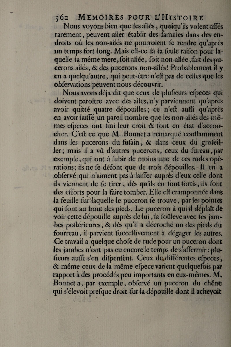 Nous voyons bien que les ailés, quoiqu’ils volent affés rarement, peuvent aller établir des familles dans des en¬ droits où les non-aîlés ne pourraient fe rendre qu’après un temps fort long. Mais eft-ce là la feule raifon pour la¬ quelle la même mere,foit ailée, foit non-aîlée, fait des pu¬ cerons ailés, & des pucerons non-aîlés ! Probablement il y en a quelqu autre, qui peut-être neft pas de celles que les obfervations peuvent nous découvrir. Nous avons déjà dit que ceux de plufieurs efpeces qui doivent paroître avec des ailes, n’y parviennent qu’après avoir quitté quatre dépouilles; ce neft aufti qu’après en avoir laiHe un pareil nombre que les non-aîlés des mê¬ mes efpeces ont fini leur croît & font en état d accou¬ cher. C’eft ce que M. Bonnet a remarqué confiait)ment dans les pucerons du fufàin, & dans ceux du groièil- ler; mais il a vû d’autres pucerons, ceux du fureau,par exemple, qui ont à fubir de moins une de ces rudes opé¬ rations; ris ne fe défont que de trois dépouilles. Il en a obfervé qui n’aiment pas à laiiïer auprès d’eux celle dont ils viennent de fe tirer, dès qu’ils en font fortis, ils font des efforts pour la faire tomber. Elle eft cramponnée dans ia feuille furMaquelle le puceron fe trouve, parles pointes qui font au bout des pieds. Le puceron à qui il déplaît de voir cette dépouille auprès de lui, la fouleveavec fes jam¬ bes poftérieures, & dès qu’il a décroché un des pieds du fourreau, il parvient fuccelfivement à dégager les autres. Ce travail a quelque choie de rude pour un puceron dont les jambes n’ont pas eu encore fe temps de s’affermir : plu¬ fieurs aufti s’en difpenfent. Ceux de,différentes efpeces, & même ceux de la même efpece varient quelquefois par rapport à des procédés peu importants en eux-mêmes. M. Bonnet a, par exemple, obfervé un puceron du chêne qui s’élevoit prefque droit fur la dépouille dont il achevait