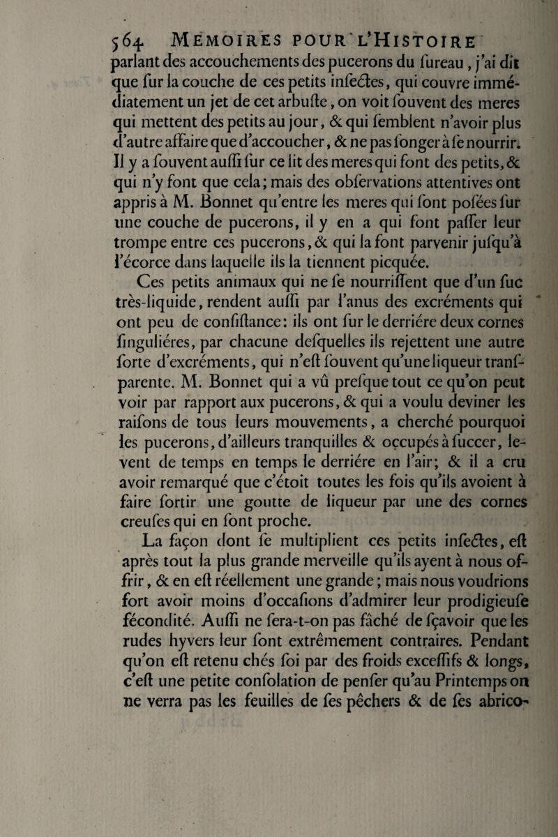 parlant des accouchements des pucerons du fureau, j ai dit que fur la couche de ces petits infeéles, qui couvre immé¬ diatement un jet de cet arbufte, on voit fouvent des meres qui mettent des petits au jour, & qui femblent n avoir plus d'autre affaire que d'accoucher, & ne pas fonger àfe nourrir. Il y a fouvent aulfi fur ce lit des meres qui font des petits, & qui n'y font que cela; mais des obfervations attentives ont appris à M. Bonnet qu’entre les meres qui font poféesfur line couche de pucerons, il y en a qui font palfer leur trompe entre ces pucerons,& qui la font parvenir jufqu a l'écorce dans laquelle ils la tiennent picquée. Ces petits animaux qui ne le nourrilTent que d'un fuc très-liquide, rendent aulfi par l'anus des excréments qui ont peu de confiftance: ils ont fur le derrière deux cornes finguliéres, par chacune defquelles ils rejettent une autre forte d’excréments, qui n’eft fouvent qu'une liqueur tranf- parente. M. Bonnet qui a vû prefque tout ce qu'on peut voir par rapport aux pucerons, & qui a voulu deviner les raifons de tous leurs mouvements, a cherché pourquoi les pucerons,d'ailleurs tranquilles & oçcupésàfuccer, lè¬ vent de temps en temps le derrière en l'air; & il a cru avoir remarqué que c'étoit toutes les fois qu'ils avoient à faire fortir une goutte de liqueur par une des cornes creufesqui en font proche. La façon dont le multiplient ces petits inleétes,eft après tout la plus grande merveille qu’ils ayent à nous of¬ frir , & en elt réellement une grande ; mais nous voudrions fort avoir moins d'occafions d'admirer leur prodigieufe fécondité. Aulfi ne fera-t-on pas fâché defçavoir que les rudes hyvers leur font extrêmement contraires. Pendant qu'on eft retenu chés foi par des froids excelfifs & longs, c'eft une petite confolation de penfer qu'au Printemps on ne verra pas les feuilles de fes pêchers & de fes abrico-