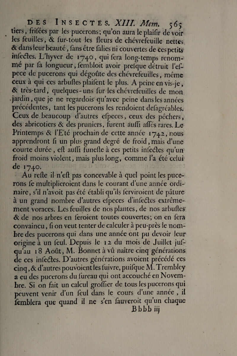 tiers, frifées par lés pucerons; qu’on aura le plaifir de voir les feuilles, & fur-tout les fleurs de chèvrefeuille nettes & dans leur beauté, fans être falies ni couvertes de ces petits infeéles. L’hyver de 1740, qui fera long-temps renom¬ mé par fa longueur, fembloit avoir prelque détruit l’ef- pece de pucerons qui dégoûte des chèvrefeuilles, même ceux à qui ces arbuftes plaifent le plus. A peine en vis-je, & très-tard, quelques-uns fur les chèvrefeuilles de mon •jardin, que je ne regardois'qu’avec peine dans les années précédentes, tant les pucerons les rendoient defagréables. Ceux de beaucoup d’autres efpeces, ceux des pêchers, des abricotiers & des pruniers, furent au/fi afles rares. Le Printemps & l’Eté prochain de cette année 1742, nous apprendront li un plus grand degré de froid,mais d’une courte durée, eft aufli fünefte à ces petits infeéles qu’un' froid moins violent, mais plus long, comme l’a été celui de 1740. Au relie il n’elt pas concevable à quel point les puce¬ rons fe multiplieroient dans le courant d’une année ordi¬ naire, s’il n’avoit pas été établi qu’ils ferviroient de pâture à un grand nombre d’autres efpeces d’inlèéles extrême¬ ment voraces. Les feuilles de nos plantes, de nos arbuftes' & de nos arbres en feraient toutes couvertes; on en fera convaincu, fi on veut tenter de calculer à peu-près le nom¬ bre des pucerons qui dans une année ont pu devoir leur origine à un feul. Depuis le 12 du mois de Juillet jus¬ qu’au 18 Août, M. Bonnet vû naître cinq générations de ces infeéles. D’autres générations avoient précédé ces cinq ,& d’autres pouvoient les liiivre, puifque M. Trembley a eu des pucerons du l'ureau qui ont accouché en Novem¬ bre. Si on fait un calcul grolfier de tous les pucerons qui peuvent venir d’un feul dans le cours d’une année , il Semblera que quand il ne s’en fauveroit qu un chaque Bbbbiij