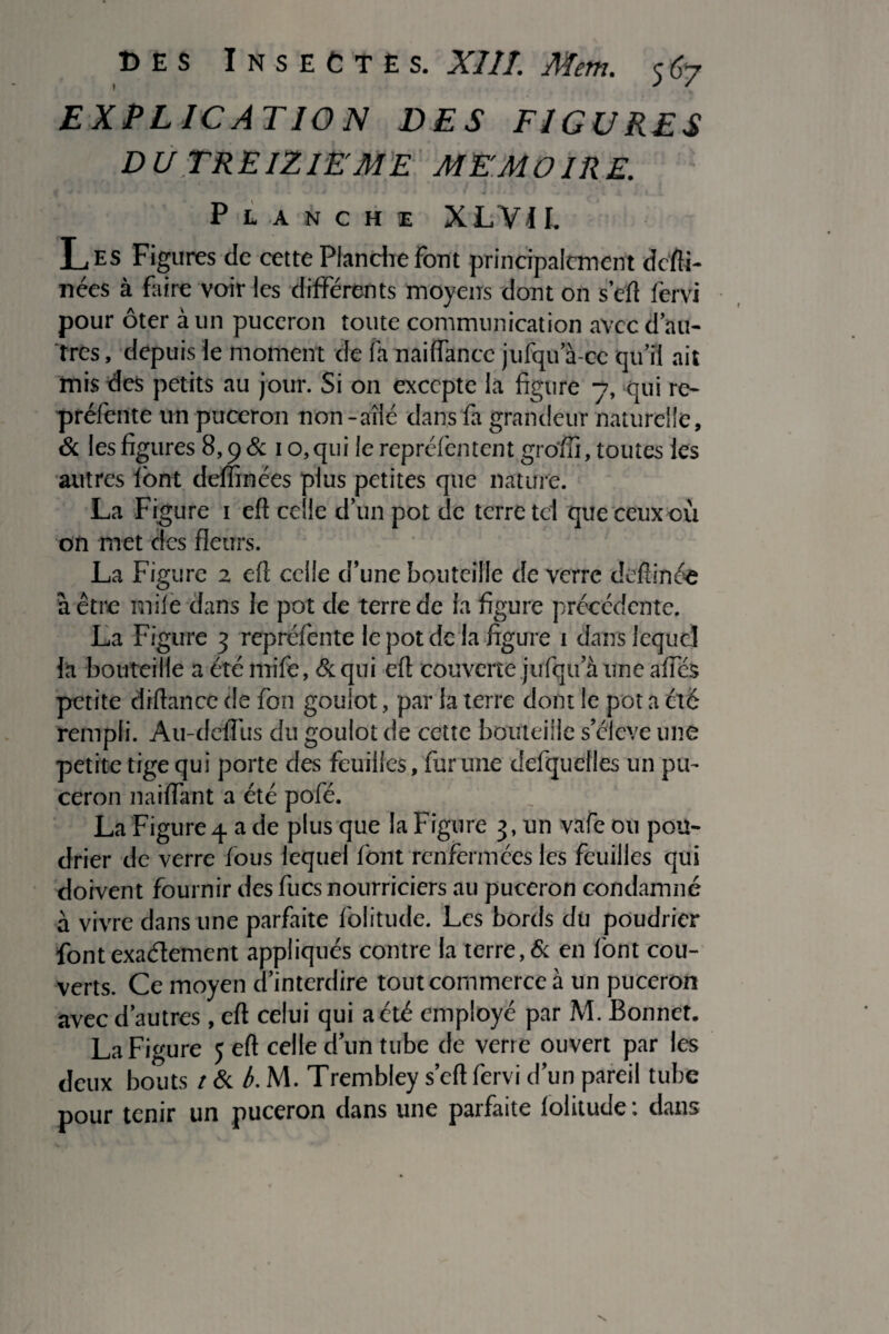 EXPLICATION DES FIGURES DU TREIZIEME MEMOIRE. # > • ■ ’k J 0 * / f S . J • V « j * * I ^ J, t ^ Planche XLVII. Les Figures de cette Planche font principalement defti- nées à faire voir les différents moyens dont on s’efl fervi pour ôter à un puceron toute communication avec d’au¬ tres, depuis le moment de fa naiffancc jufqu a ce qu’il ait mis des petits au jour. Si on excepte la figure 7, qui re- prélénte un puceron non-ailé dans fa grandeur naturelle, & les figures 8,9& 10,qui le repréfentent groffi, toutes les autres font demnées plus petites que nature. La Figure 1 eft celle d’un pot de terre tel queceux où on met des fleurs. ' La Figure 2 eft celle d’une bouteille de verre deftinée à être miie dans Je pot de terre de la figure précédente. La Figure 3 repréfente le pot de la figure 1 dans lequel la bouteille a été ltrife, & qui eft couverte jufqu a une affés petite diftance de fou goulot, par la terre dont le pot a été rempli. Au-deffus du goulot de cette bouteille s’élève une petite tige qui porte des feuilles, fur une delquelles un pu¬ ceron naiftant a été pofé. _ La Figure4 a de plus que la Figure 3, un vafe ou pou¬ drier de verre fous lequel font renfermées les feuilles qui doivent fournir des fucs nourriciers au puceron condamné à vivre dans une parfaite folitude. Les bords du poudrier font exactement appliqués contre la terre, & en font cou¬ verts. Ce moyen d’interdire tout commerce à un puceron avec d’autres, eft celui qui a été employé par M. Bonnet. La Figure 5 eft celle d’un tube de verre ouvert par les deux bouts t & b. M. Trembley s’eft fervi d’un pareil tube pour tenir un puceron dans une parfaite folitude : dans