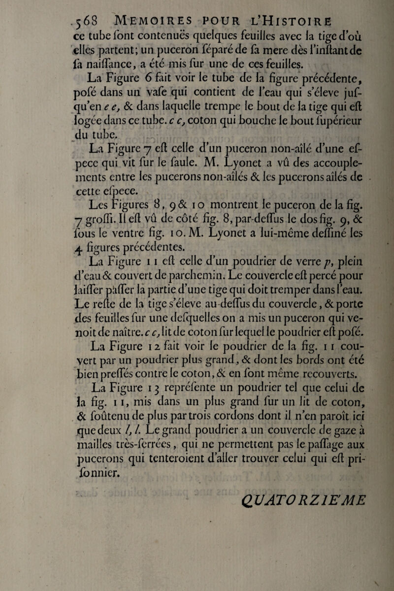 ce tube font contenuës quelques feuilles avec la tige d’où elles partent; un puceron féparéde fa mere dès l’inftantde fa naiflance, a été mis lur une de ces feuilles. La Figure 6 fait voir le tube de la figure précédente, pofé dans un vafe qui contient de l’eau qui s’élève juf- qu’en e e, & dans laquelle trempe le bout de la tige qui eft logée dans ce tube, c c, coton qui bouche le bout l'upérieur du tube. m* ■ La Figure 7 eft celle d un puceron non-aîlé d’une ef- pece qui vit fur le faule. M. Lyonet a vû des accouple¬ ments entre les pucerons non-aîlés & les pucerons ailés de cette efpece. Les Figures 8, ç&. 10 montrent le puceron de la fig. 7 groffi. Il eft vû de côté fig. 8, par-delfus le dos fig. 9, & fous le ventre fig. 1 o. M. Lyonet a lui-même deffiné les 4 figures précédentes. La Figure 11 eft celle d’un poudrier de verre p, plein d’eau & couvert de parchemin. Le couvercle eft percé pour Lifter piifïer la partie d’une tige qui doit tremper dans l’eau. Le relie de la tige s’élève au-delfus du couvercle, & porte des feuilles fur une delquelles on a mis un puceron qui ve- noit de naître, c c, lit de coton fur lequel le poudrier eft pofé. La Figure 12 fait voir le poudrier de la fig. 1 1 cou¬ vert par un poudrier plus grand, & dont les bords ont été bien preftes contre le coton, & en font même recouverts. La Figure 13 repréfente un poudrier tel que celui de la fig. 11, mis dans un plus grand fur un lit de coton, & foûtenu de plus par trois cordons dont il n’en paroît ici que deux 4 4 Legrand poudrier a un couvercle de gaze à mailles très-ferrées, qui 11e permettent pas le paflage aux pucerons qui tenteroient d’aller trouver celui qui eft pri- fonnier. QUATORZIEME