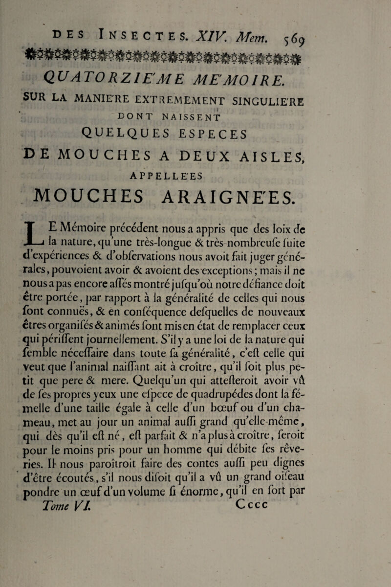 QUATORZIEME MEMOIRE. SUR LA MANIERE EXTREMEMENT SINGULIERE DONT NAISSENT QUELQUES ESPECES DE MOUCHES A DEUX AISLES, APPELLE'ES MOUCHES ARAIGNEES. LE Mémoire précédent nous a appris que des loix de la nature, qu’une très-longue & très-nombreufe luite d expériences & d’obfervations nous avoit fait juger géné¬ rales, pou voient avoir & avoient des exceptions ; mais il ne nous a pas encore affés montré jufqu’où notre défiance doit être portée, par rapport à la généralité de celles qui nous font connues, & en conféquence defquelles de nouveaux êtres organisés & animés font mis en état de remplacer ceux qui périment journellement. S’il y a une loi de la nature qui femble néceflaire dans toute fa généralité, c’eft celle qui veut que l'animal naiflant ait à croître, qu’il foit plus pe¬ tit que pere & mere. Quelqu’un qui attefteroit avoir vû de fes propres yeux une efpece de quadrupèdes dont la fe¬ melle d’une taille égale à celle d’un bœuf ou d’un cha¬ meau, met au jour un animal auffi grand qu’elle-même, qui dès qu’il eft né, efl parfait & n’a plus à croître, feroit pour le moins pris pour un homme qui débite fes rêve¬ ries. Il* nous paroîtroit faire des contes auffi peu dignes d’être écoutés, s’il nous difoit qu’il a vû un grand oifieau pondre un œuf d’un volume fi énorme, qu’il en fort par Tome VL Cccc