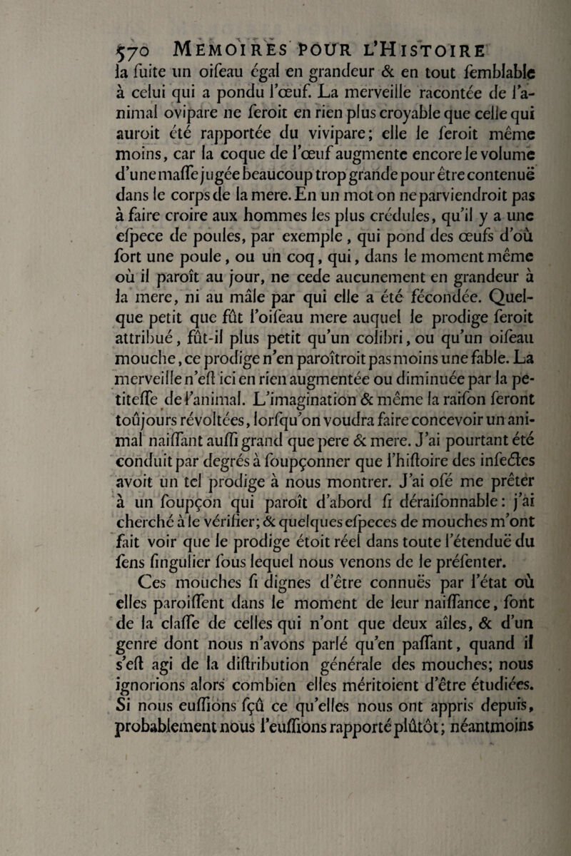 la fuite un oifeau égal en grandeur & en tout femblablc à celui qui a pondu fœuf La merveille racontée de ra¬ nimai ovipare ne feroit en rien plus croyable que celle qui aurait été rapportée du vivipare; elle le feroit même moins, car la coque de l’œuf augmente encore le volume d’une maffe jugée beaucoup trop grande pour être contenue dans le corps de la mere. En un mot on ne parviendrait pas à faire croire aux hommes les plus crédules, qu’il y a une efpece de poules, par exemple , qui pond des œufs dou fort une poule, ou un coq, qui, dans le moment même où il paraît au jour, ne cede aucunement en grandeur à la mere, ni au mâle par qui elle a été fécondée. Quel¬ que petit que fût i’oifeau mere auquel le prodige feroit attribué, fût-il plus petit qu’un colibri, ou qu’un oifeau mouche, ce prodige n en paraîtrait pas moins une fable. La merveille n’eft ici en rien augmentée ou diminuée par la pe- titeffe de l’animal. L’imagination & même la raifon feront toûjours révoltées, lorfqu’on voudra faire concevoir un ani¬ mal naiffant auffi grand que pere & mere. J’ai pourtant été conduit par degrés à foupçonner que l’hiftoire des infeéles avoit un tel prodige à nous montrer. J’ai ofé me prêter à un foupçon qui paraît d’abord fi déraifonnable : j’ai cherché à le vérifier; & quelques efpeces de mouches m’ont fait voir que le prodige étoit réel dans toute l’étendue du fens fingulier fous lequel nous venons de le préfenter. Ces mouches fi dignes d’être connues par l’état où elles paroiffent dans le moment de leur naiffance, font de la claffe de celles qui n’ont que deux aîles, & d’un genre dont nous n’avons parlé qu’en paflant, quand il s’eft agi de la diftribution générale des mouches; nous ignorions alors combien elles méritoient d’être étudiées. Si nous euffiôns fçû ce qu’elles nous ont appris depuis, probablement nous l’eufftons rapporté plûtôt; néantmoins