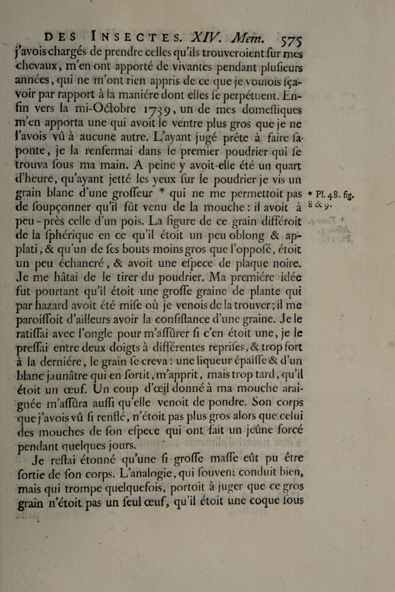 javois chargés de prendre celles qu’ils trouveroient fur mes chevaux, m’en ont apporté de vivantes pendant plufieurs années, qui ne m’ont rien appris de ce que je vouiois iça- voir par rapport à la manière dont elles fe perpétuent. En¬ fin vers la mi-Odobre 1739, un de mes domeftiques m’en apporta une qui avoit le ventre plus gros que je 11e l’avois vû à aucune autre. L’ayant jugé prête à faire là* ponte, je la renfermai dans le premier poudrier qui le trouva fous ma main. A peine y avoit-elie été un quart d'heure, qu’ayant jetté les yeux fur le poudrier je vis un grain blanc d’une grofleur * qui ne me permettoit pas de foupçonner qu’il fût venu de la mouche : il avoit à peu-près celle d’un pois. La figure de ce grain différoit de la Iphérique en ce qu’il étoit un peu oblong & ap- plati, & qu’un de fes bouts moins gros que I’oppofé, étoit un peu échancré, & avoit une efpece de plaque noire. Je me hâtai de le tirer du poudrier. Ma première idée fut pourtant qu’il étoit une grofie graine de plante qui par hazard avoit été mife où je venois de la trouver; il me paroilïoit d’ailleurs avoir la confiftance d’une graine. Je le ratifiai avec l’ongle pour m’afiùrer fi c’en étoit une, je le prefiai entre deux doigts à différentes reprifes, 6c trop fort à la dernière, le grain fe creva : une liqueur épaiffe & d’un blanc jaunâtre qui en fortit, m’apprit, mais trop tard, qu’il étoit un œuf. Un coup d’œil donné à ma mouche arai¬ gnée m’aflura auffi quelle venoit de pondre. Son corps que javois vû fi renflé, n’étoit pas plus gros alors que celui des mouches de fon efpece qui ont fait un jeûne forcé pendant quelques jours. Je reftai étonné qu’une fi grofie maffe eût pu être fortie de fon corps. L’analogie,qui fouveni conduit bien, mais qui trompe quelquefois, portoit à juger que ce gros grain ri'étoit pas un feulœuf, qu’il étoit une coque lous * Pî. 48. 6g. S (3c y.