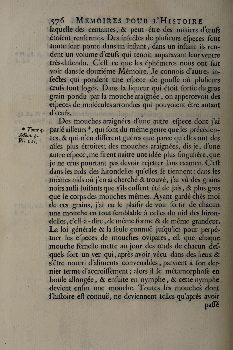 laquelle des centaines, & peut-être des milliers doeufs étoient renfermés. Des infeétes de plufieurs efpeces font toute leur ponte dans un inftant, dans un inflant ils ren¬ dent un volume dœufs qui tenoit auparavant leur ventre très-diflendu. C’eft ce que les éphémères nous ont fait voir dans le douzième Mémoire. Je connois d’autres in- feéles qui pondent une efpece de gouffe où plufieurs œufs font logés. Dans la liqueur qui étoit fortie du gros grain pondu par la mouche araignée , on appercevoit des efpeces de molécules arrondies qui pouvoient être autant d’œufs. Des mouches araignées d’une autre efpece dont j’ai * Tomeparlé ailleurs *, qui font du même genre que les précédcn- PhTif ’ tes,& qui n’en different guéres que parce qu’elles ont des ailes plus étroites; des mouches araignées, dis-je, d’une autre efpece,me firent naître une idée plus finguliére,que je ne crus pourtant pas devoir rejetter fans examen. C’eft dans les nids des hirondelles qu’elles fe tiennent: dans les mêmes nids où j’en ai cherché & trouvé, j’ai vu des grains noirs aufiî luifantsque s’ils euffent été de jais, & plus gros que le corps des mouches mêmes. Ayant gardé chés moi de ces grains, j’ai eu le plaifir de voir fortir de chacun line mouche en tout femblable à celles du nid des hiron¬ delles , c’eft-à - dire, de même forme & de même grandeur, La loi générale & la feule connue jufqu’ici pour perpé¬ tuer les efpeces de mouches ovipares, eft que chaque mouche fémelle mette au jour des œufs de chacun def- quels fort un ver qui, après avoir vécu dans des lieux & s’être nourri d’aliments convenables, parvient à fon der¬ nier terme d’accroiffement ; alors il fe métamorphofe en boule allongée, & enfuite en nymphe, & cette nymphe devient enfin une mouche. Toutes les mouches dont l’hiftoire efl connue, ne deviennent telles qu’après avoir paiTé