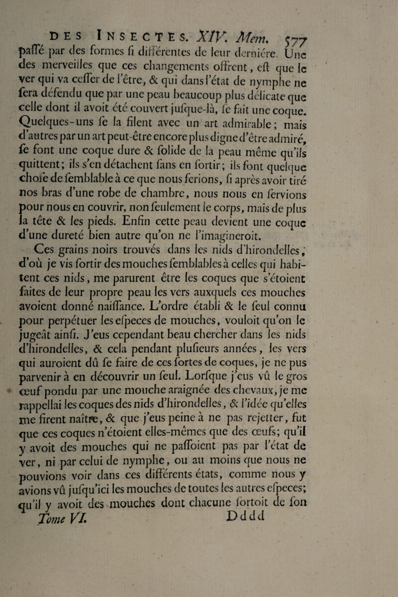 pafle par des formes fi différentes de leur dernière. Une des merveilles que ces changements offrent, eft que le ver qui va ceflerde l’être, & qui dans l’état de nymphe ne fera défendu que par une peau beaucoup plus délicate que celle dont il avoit été couvert jufque-là, fe fait une coque. Quelques-uns fe la filent avec un art admirable; mais d’autres par un art peut-être encore plus digne d’être admiré, fe font une coque dure & folide de la peau même qu’ils quittent; ils s’en détachent fans en fortir; ils font quelque choie de femblable à ce que nous ferions, fi après avoir tiré nos bras d’une robe de chambre, nous nous en fèrvions pour nous en couvrir, non feulement le corps, mais de plus la tête & les pieds. Enfin cette peau devient une coque d’une dureté bien autre qu’on ne l'imagineroit. Ces grains noirs trouvés dans les nids d’hirondelles,’ d’où je vis fortir des mouches femblablesà celles qui habi¬ tent ces nids, me parurent être les coques que s’étoient faites de leur propre peau les vers auxquels ces mouches avoient donné naiflance. L’ordre établi & le feul connu pour perpétuer lesefpecesde mouches, vouloit qu’on le jugeât ainfi. J’eus cependant beau chercher dans les nids d’hirondelles, & cela pendant plufieurs années, les vers qui auroient dû fe faire de ces fortes de coques, je ne pus parvenir à en découvrir un feul. Lorfque j’eus vû le gros ceuf pondu par une mouche araignée des chevaux, je me rappellai les coques des nids d’hirondelles, & l’idée quelles me firent naître, <3c que j’eus peine à ne pas rejetter, fut que ces coques netoient elles-mêmes que des œufs; qu’il y avoit des mouches qui ne paffoient pas par l’état de ver, ni par celui de nymphe, ou au moins que nous ne pouvions voir dans ces différents états, comme nous y avions vû jufqu’ici les mouches de toutes les autres efpeces; qu’il y avoit des .mouches dont chacune fortoit de l'on Tome VI. Dddd