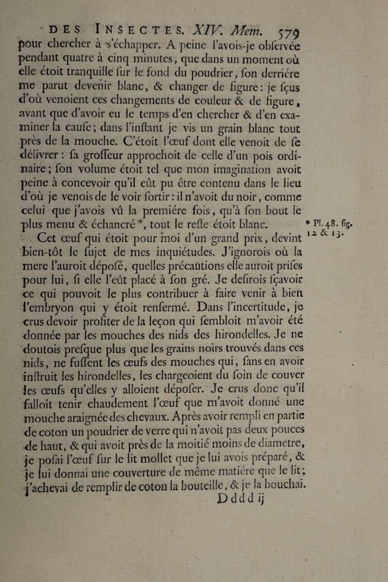 pour chercher à *s échapper. A peine i’avois-je obfervée pendant quatre à cinq minutes, que dans un moment où elle étoit tranquille fur le fond du poudrier, fon derrière me parut devenir blanc, & changer de figure: je fçus d’où venoient ces changements de couleur & de figure f avant que d'avoir eu le temps d’en chercher & d’en exa¬ miner la caufe; dans l’inftant je vis un grain blanc tout près de la mouche. C'était l’œuf dont elle venoit de fe~ délivrer : fa grofleur approchoit de celle d’un pois ordi¬ naire ; fon volume étoit tel que mon imagination avoit peine à concevoir qu’il eut pu être contenu dans le lieu d’où je venois de le voir fortir : il n’avoit du noir, comme celui que j’avois vu la première fois, qu’à fon bout le plus menu & échancré*, tout le relie étoit blanc. * Pî. 4.8. %. ' . Cet œuf qui étoit pour moi d’un grand prix, devint lz Cv bien-tôt le fujet de mes inquiétudes. J’ignorois où fa mere l’auroit dépofé, quelles précautions elle auroit prifes pour lui, fi elle l’eût placé à fon gré. Je defirois fçavoir ce qui pouvoit le plus contribuer à faire venir à bien i’embryon qui y étoit renfermé. Dans l’incertitude, je crus devoir profiter de la leçon qui fembloit m’avoir été donnée par les mouches des nids des hirondelles. Je ne doutois prefque plus que les grains noirs trouvés dans ces nids, ne fuflent les œufs des mouches qui, fans en avoir inftruit les hirondelles, les chargeoient du foin de couver les œufs quelles y alloient dépofer. Je crus donc qu’il faüoit tenir chaudement l’œuf que m avoit donné une mouche araignée des chevaux. Après avoir rempli en partie de coton un poudrier de verre qui n’avoit pas deux pouces de haut, & qui avoit près de la moitié moins de diamètre, je pofai l’œuf fur le lit mollet que je lui avois préparé, & je lui donnai une couverture de même matière que le ht; i’achevai de remplir de coton la bouteille, & je la bouchai. 1 Ddddij