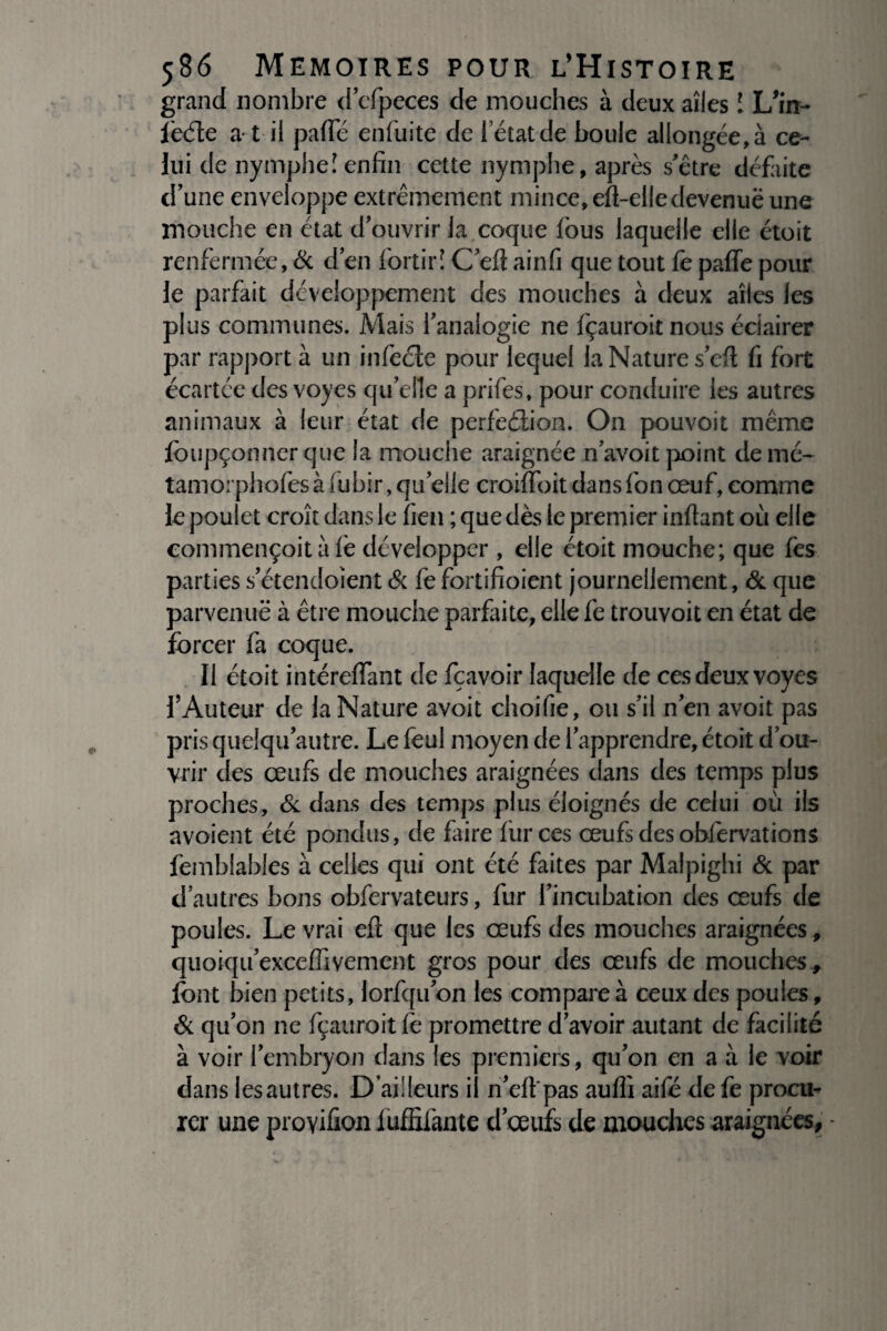 grand nombre d’cfpeces de mouches à deux aîles ! L’in- lècfle a t il palfé enfuite de i etatde boule allongée,à ce¬ lui de nymphe! enfin cette nymphe, après s’être défaite d’une enveloppe extrêmement mince, efi-eliedevenuë une mouche en état d’ouvrir ia coque fous laquelle elle étoit renfermée, & d’en fortirî C’eft ainfi que tout fe paffe pour le parfait développement des mouches à deux aîles les plus communes. Mais l’analogie ne Içauroit nous éclairer par rapport à un infeéte pour lequel la Nature s’efi fi fort écartée des voyes qu’elle a prifes, pour conduire les autres animaux à leur état de perfeélion. On pouvoit même lbupçonnerque la mouche araignée n’avoit point demé- tamorphofesàfubir, qu’elle croiïïoit dansfon œuf, comme le poulet croît dans le fieu ; que dès le premier inftant où elle commençoit à lé développer , elle étoit mouche; que lès parties s’étendoîent & fe fortifioient journellement, & que parvenue à être mouche parfaite, elle fe trouvoit en état de forcer fa coque. Il étoit intérefiant de fçavoir laquelle de ces deux voyes l’Auteur de la Nature avoit choifie, ou s’il n’en avoit pas pris queîqu’autre. Le feul moyen de l’apprendre, étoit d’ou¬ vrir des œufs de mouches araignées dans des temps plus proches, & dans des temps plus éloignés de celui où ils avoient été pondus, de faire lùrces œufs des obfervations femhlables à celles qui ont été faites par Malpighi & par d’autres bons obfervateurs, fur l’incubation des œufs de poules. Le vrai eft que les œufs des mouches araignées, quoiqu’excelfiveinent gros pour des œufs de mouches., font bien petits, lorfqu’on les compare à ceux des poules, & qu’on ne fçauroit le promettre d’avoir autant de facilité à voir l’embryon dans les premiers, qu’on en a à le voir dans lesautres. D’ailleurs i n’elf pas aulîî aifé de fe procu¬ rer une proyiûon iuffifante d’œufs de mouches araignées, •