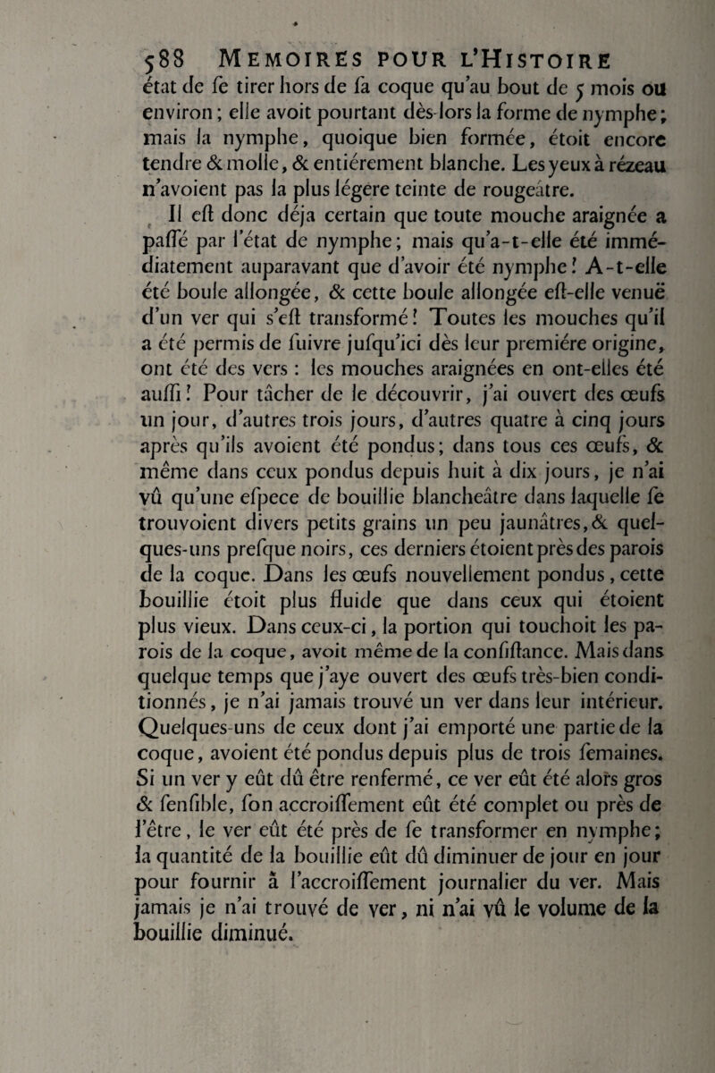état de fe tirer hors de fa coque qu’au bout de 5 mois ou environ ; elle avoit pourtant dès lors la forme de nymphe; mais la nymphe, quoique bien formée, étoit encore tendre & molle, & entièrement blanche. Les yeux à rézeau n’avoient pas la plus légère teinte de rougeâtre. Il eft donc déjà certain que toute mouche araignée a paffé par l’état de nymphe; mais qu’a-t-elle été immé¬ diatement auparavant que d’avoir été nymphe! A-t-elle été boule allongée, & cette boule allongée eft-elle venue d’un ver qui s’cft transformé! Toutes les mouches qu’il a été permis de fuivre jufqu’ici dès leur première origine, ont été des vers : les mouches araignées en ont-elles été auffi! Pour tâcher de le découvrir, j’ai ouvert des œufs un jour, d’autres trois jours, d’autres quatre à cinq jours après qu’ils avoient été pondus; dans tous ces œufs, & même dans ceux pondus depuis huit à dix jours, je n’ai vu qu’une efpece de bouillie blancheâtre dans laquelle fe trouvoient divers petits grains un peu jaunâtres,& quel¬ ques-uns prefque noirs, ces derniers étoient près des parois de la coque. Dans les œufs nouvellement pondus, cette bouillie étoit plus fluide que dans ceux qui étoient plus vieux. Dans ceux-ci, la portion qui touchoit les pa¬ rois de la coque, avoit même de la confiftance. Mais dans quelque temps que j’aye ouvert des œufs très-bien condi¬ tionnés , je n’ai jamais trouvé un ver dans leur intérieur. Quelques-uns de ceux dont j’ai emporté une partie de la coque, avoient été pondus depuis plus de trois femaines. Si un ver y eût dû être renfermé, ce ver eût été alors gros & fenfible, fon accroiflement eût été complet ou près de l’être, le ver eût été près de fe transformer en nymphe; la quantité de la bouillie eût dû diminuer de jour en jour pour fournir â l’accroiffement journalier du ver. Mais jamais je n’ai trouvé de ver, ni nai vu le volume de la bouillie diminué.