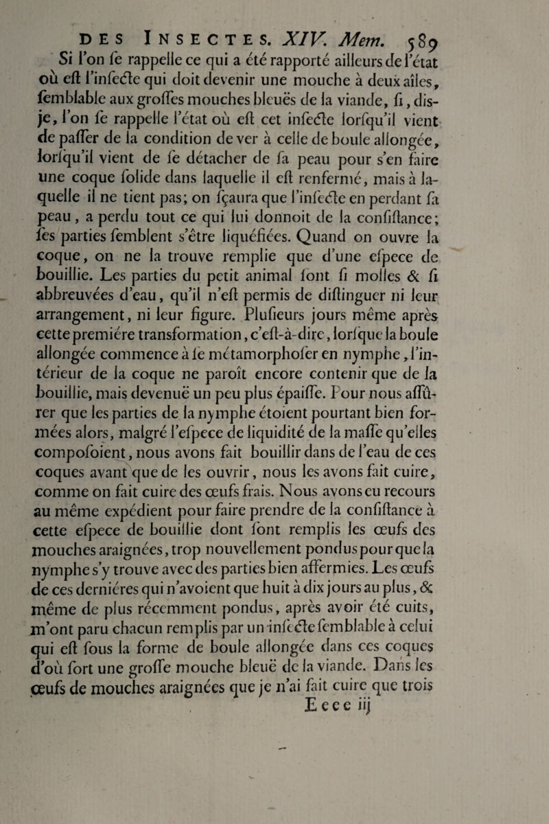 Si I' on fe rappelle ce qui a été rapporté ailleurs de 1 état où eft l’infeéle qui doit devenir une mouche à deux ailes, fêmblable aux groffes mouches bleues de la viande, fi, dis- je, Ion iè rappelle l’état où efl; cet infeéle lorfqu’il vient* depaffer de la condition de ver à celle de boule allongée, forlqu’ii vient de fe détacher de fa peau pour s’en faire une coque folide dans laquelle il efl renfermé, mais à la¬ quelle il ne tient pas; on fçaura que finfede en perdant fa peau, a perdu tout ce qui lui donnoit de la confiflance; lès parties femblent s’être liquéfiées. Quand on ouvre la coque, on ne la trouve remplie que dune efpece de bouillie. Les parties du petit animal iont fi molles & fi abbreuvées d’eau, qu’il n’eft permis de diflinguer ni leur arrangement, ni leur figure. Plufieurs jours même après cette première transformation, c’eft-à-dire, lorlque la boule allongée commence à le métamorphofer en nymphe, l’in¬ térieur de la coque ne paroît encore contenir que de la bouillie, mais devenue un peu plus épaiffe. Pour nous aflll- rer que les parties de la nymphe étoient pourtant bien for¬ mées alors, malgré l’efpece de liquidité de la maffe quelles compofoient, nous avons fait bouillir dans de l’eau de ces coques avant que de les ouvrir, nous les avons fait cuire, comme on fait cuire des œufs frais. Nous avons eu recours au même expédient pour faire prendre de la confiflance à cette efpece de bouillie dont font remplis les œufs des mouches araignées, trop nouvellement pondus pour que la nymphe s’y trouve avec des parties bien afferm ies. Les œufs de ces dernières qui n’avoient que huit à dix jours au plus, & même de plus récemment pondus, après avoir été cuits, m’ont paru chacun remplis par un infeéîefemblable à celui qui efl fous la forme de boule allongée dans ces coques d’où fort une groffe mouche bleue de la viande. Dans les çeufs de mouches araignées que je n’ai fait cuire que trois  • ' • Eeee iij