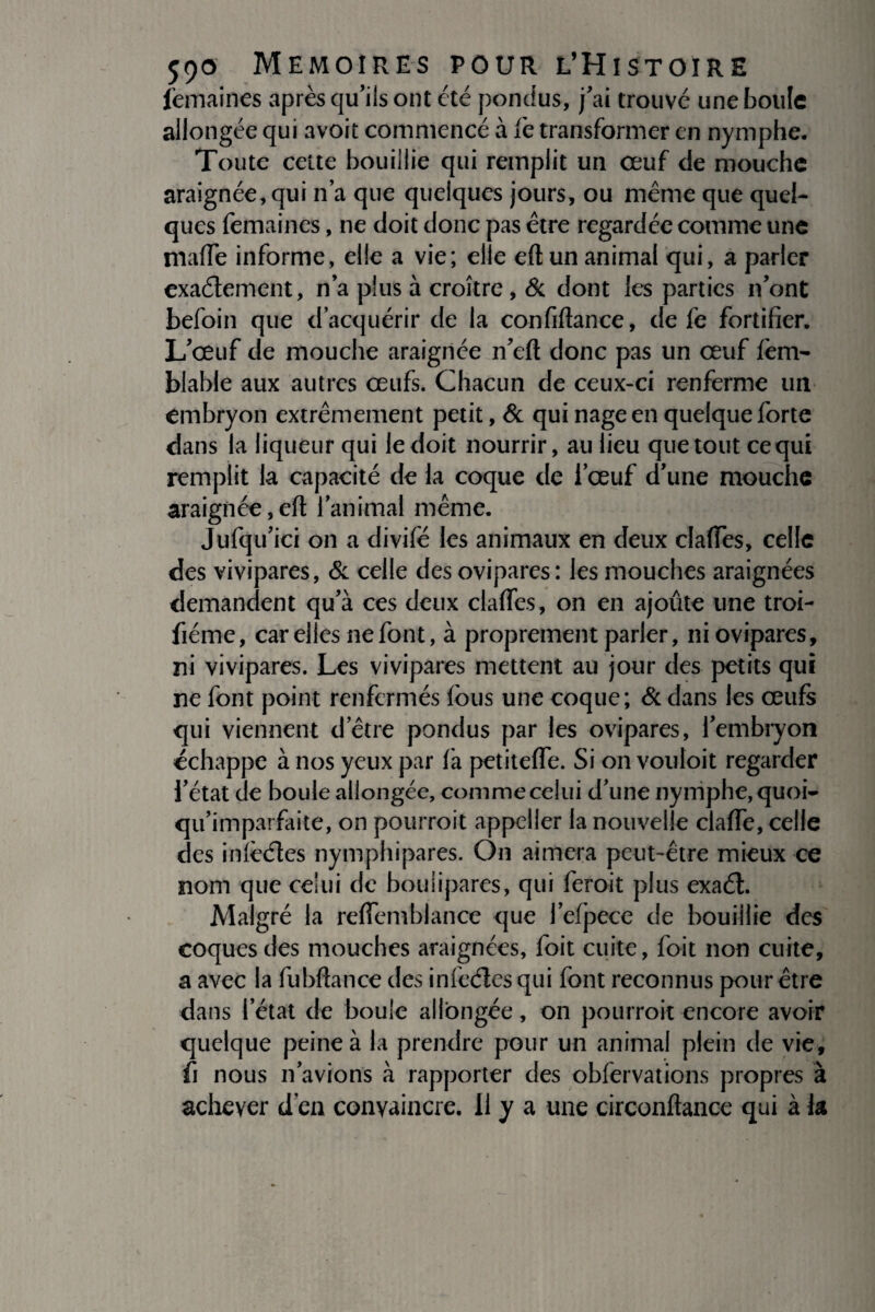femaines après qu’ils ont été pondus, j’ai trouvé une boule allongée qui avoit commencé à fe transformer en nymphe. Toute celte bouillie qui remplit un œuf de mouche araignée, qui n’a que quelques jours, ou même que quel¬ ques femaines, ne doit donc pas être regardée comme une mafTe informe, elle a vie; elle eft un animal qui, a parler exactement, n’a plus à croître, & dont les parties n’ont befoin que d’acquérir de la confiftance, de fe fortifier. L’œuf de mouche araignée n’eft donc pas un œuf lèm- blable aux autres œufs. Chacun de ceux-ci renferme un embryon extrêmement petit, & qui nage en quelque forte dans la liqueur qui le doit nourrir, au lieu que tout ce qui remplit la capacité de la coque de l’œuf d’une mouche araignée,eft l’animal même. Jufqu’ici on a divifé les animaux en deux claftes, celle des vivipares, & celle des ovipares: les mouches araignées demandent qu’à ces deux claftes, on en ajoûte une troi- fiéme, car elles ne font, à proprement parler, ni ovipares, ni vivipares. Les vivipares mettent au jour des petits qui ne font point renfermés fous une coque; & dans les œufs qui viennent d’être pondus par les ovipares, l’embryon échappe à nos yeux par là petitefle. Si on vouloit regarder l’état de boule allongée, comme celui d’une nymphe, quoi- qu’imparfaite, on pourroit appeller la nouvelle clafte, celle des inlèétes nymphipares. On aimera peut-être mieux ce nom que celui de bouiipares, qui feroit plus exaél. Malgré la reftemblance que l’efpece de bouillie des coques des mouches araignées, foit cuite, foit non cuite, a avec la fubftance des infeétes qui font reconnus pour être dans l’état de boule allongée, on pourroit encore avoir quelque peine à la prendre pour un animal plein de vie, û nous n’avions à rapporter des obfervations propres à achever d’en convaincre. Il y a une circonftance qui à k