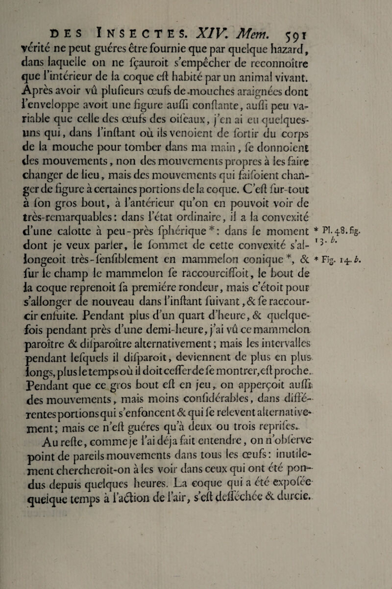 vérité ne peut guéres être fournie que par quelque hazard, dans laquelle on ne fçauroit s’empêcher de reconnoître que l’intérieur de la coque eft habité par un animal vivant. Après avoir vû plufieurs œufs de .mouches araignées dont l’enveloppe avoit une figure auffi confiante, auffi peu va¬ riable que celle des œufs des oifeaux, j’cn ai eu quelques- uns qui, dans l’inftant où ilsvenoient de forîir du corps de la mouche pour tomber dans ma main, fe donnoient des mouvements, non des mouvements propres à les faire changer de lieu, mais des mouvements qui faifoient chan¬ ger de figure à certaines portions de la coque. C’eft fur-tout à (on gros bout, à l’antérieur qu’on en pouvoir voir de très-remarquables: dans l’état ordinaire, il a la convexité d’une calotte à peu-près fphérique*: dans le moment dont je veux parler, le fommet de cette convexité s’al- longeoit. très-fenfiblement en mammelon conique*, & fur le champ le mammelon fe raccourciffoit, le bout de la coque reprenoit fa première rondeur, mais c’étoit pour s’allonger de nouveau dans l’inftant fuivant ,&fe raccour¬ cir enluite. Pendant plus d’un quart d’heure, & quelque¬ fois pendant près d’une demi-heure, j’ai vû ce mammelon paroître & dilparoître alternativement ; mais les intervalles pendant lefquels il difparoît, deviennent de plus en plus longs, plus le temps où il doiteefferdefe montrer,eft proche. Pendant que ce gros bout eft en jeu, on apperçoit auffi; des mouvements, mais moins confidérables, dans diffé¬ rentes portions qui s’enfoncent & qui fe relèvent alternative¬ ment; mais ce n’eft guéres qu a deux ou trois reprifès*. Au refte, comme je l’ai déjà fait entendre, on nobfèrve* point de pareils mouvements dans tous les œufs: inutile¬ ment chercheroit-on aies voir dans ceux qui ont été pon¬ dus depuis quelques heures. La coque qui a cte expofee quelque temps à i’aélion de 1 air, s eft deffechee & durcie. pî. 4.8. %. 3. b. / Fig. 14. b.