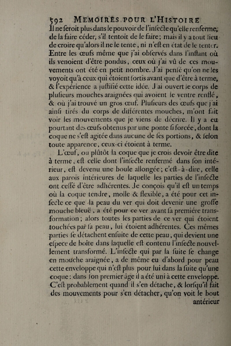 Il ne feroit plus dans le pouvoir de l’infède quelle renferme, de la faire céder, s’il tentoit de le faire ; mais il y a tout lieu de croire qu alors il ne le tente, ni n’eft en état de le tenter. Entre les œufs même que j’ai oblervés dans Imitant où ils venoient d’être pondus, ceux où j’ai vû de ces mou¬ vements ont été en petit nombre. J’ai penlë qu’on ne les voyoit qu’à ceux qui étoient lortis avant que d’être à terme, & l’expérience a juftifié cette idée. J'ai ouvert le corps de plulieurs mouches araignées qui avoient le ventre renflé, & où j’ai trouvé un gros œuf. Plulieurs des œufs que j ai ainlî tirés du corps de différentes mouches, m’ont fiit voir les mouvements que je viens de décrire. Il y a eu pourtant des œufs obtenus par une ponte fi forcée, dont la coque ne s’eft agitée dans aucune de fes portions, & le Ion toute apparence, ceux-ci étoient à terme. L’œuf, ou plûtôt la coque que je crois devoir être dite à terme, eft celie dont l’infeéle renfermé dans fon inté¬ rieur, eft devenu une boule allongée; c’eft-à-dire, celle aux parois intérieures de laquelle les parties de l’infeéte ont cefle d etre adhérentes. Je conçois qu’il eft un temps où la coque tendre, moiie & flexible, a été pour cet in¬ fecte ce que da peau du ver qui doit devenir une grofle mouche bleuë , a été pour ce ver avant fa première trans¬ formation ; alors toutes les parties de ce ver qui étoient touchées par là peau, lui étoient adhérentes. Ces mêmes parties lé détachent enfuite de cette peau, qui devient une elpecede boîte dans laquelle eft contenu l’infecfle nouvel¬ lement transformé. L’infeéte qui par la fuite fe change en mouche araignée, a de même eu d’abord pour peau cette enveloppe qui n’eft plus pour lui dans la fuite qu’une coque : dans ion premier âge il a été uni à cette enveloppe. C’eft probablement quand il s’en détache, & lorfqu’il fait des mouvements pour s’en détacher, qu’on voit le bout antérieur