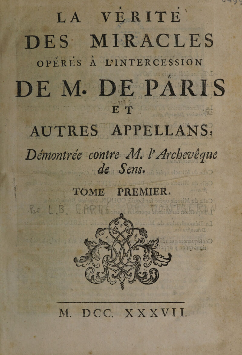 LA VERITE DES MIRACLES OPERES À L’INTERCESSION E T AUTRES APPËLLANS. Démontrée contre Ad, l*Archevêque de Sens, TOME jPREMlER/ . . ' ■ ' ' . . l.:' ’M ::’j ') M. DCC XXXVII.