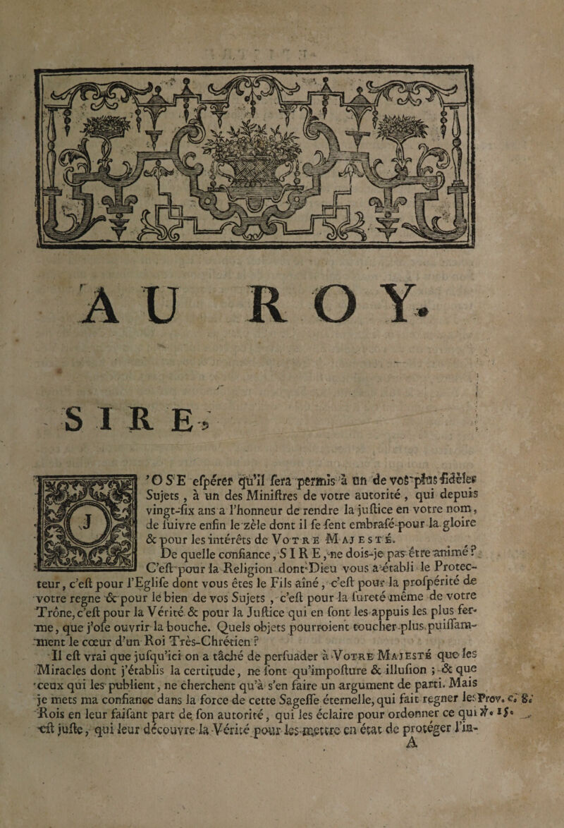 ^OS‘E efpérêf qïi'il fera pêïmîs à on de voS'fltiS^âüîeç Sujets, à un des Minières de votre autorité , qui depuis vingt-dix ans a l’honneur de rendre la juflice en votre nom, de i’uivre enfin le zèle dont il fe fient embrafié-pour la.gloire & pour les intérêts de Vo T R E M A J E s T Éo De quelle confiance, SIR E ,“ne dois-je pas'être'anime ? C’eft' pour la Religion dont'Dku vous a'étabii le Protec- teur, c’eltpour l’Eglifie dont vous êtes le Fils aîné, c’efi: pour la profipérité de votre régné ‘6c pour le bien de vos Sujets c’efi: pour la fureté\même de votre Trône, c’efi pour la Vérité 6c pour la Juftice qui en font les appuis les plus fer- Tne, que j’ofe ouvrir la bouche. Quels objets pourr-oient toucher-pluspuifiara- -ment le cœur d’un Roi Très-Chrétien ? Il eft vrai que jufqu’ici on a tâché de perfuàder à»Votre Majesté quoles Miracles dont j’établis la certitude, ne font qu’impofiure 6c illufion ; & que œeux qui les publient, ne cherchent qu’à s’en faire un argument de parti. Mais je mets ma confiance dans la force de cette SageflTe éternelle, qui fait regner lesprov. c; g; Rois en leur faifant part de. fon autorité, qui les éclaire pour ordonner ce qui tdt jufie, qui leur découvre la Vérité potu' les cRetcie en état de protéger l’iS' A