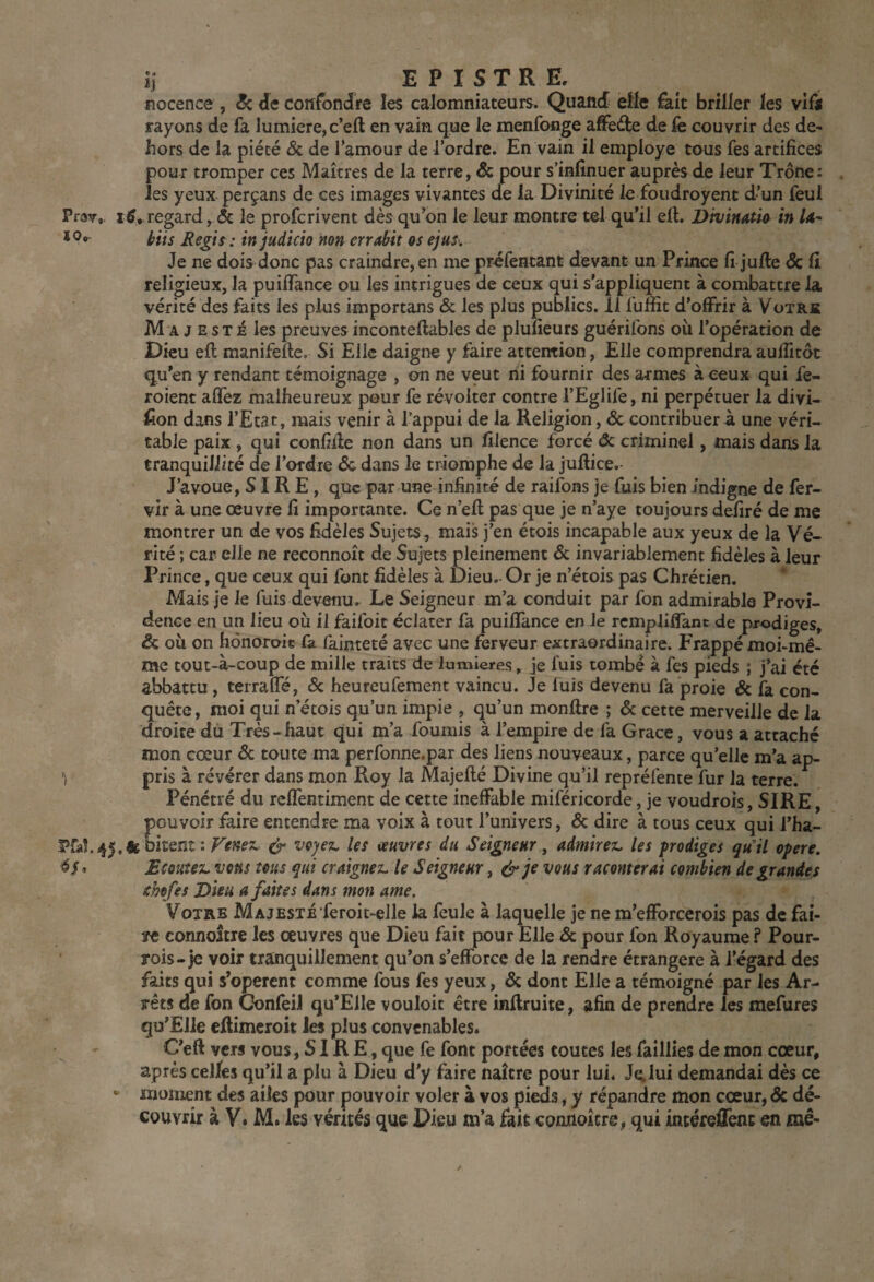 nocence , Sz de confondre les calomniateurs. Quand eüe feit briller les vili rayons de fa lumière, c’eft en vain que le menfonge affede de le couvrir des de^ hors de la piété & de J’amour de l’ordre. En vain il employé tous fes artifices pour tromper ces Maîtres de la terre, & pour s’infînuer auprès de leur Trône: les yeux perçans de ces images vivantes de la Divinité le foudroyent d’un feul Prar,. regard, & le profcrivent dès qu’on le leur montre tel qu’il efi. DivimtU in U- bits Reps : in judicio non errabit os ejus. Je ne dois donc pas craindre, en me préfentant devant un Prince fi jufte & li religieux, la puifiance ou les intrigues de ceux qui s’appliquent à combattre la vérité des faits les plus importans & les plus publics. 11 fulîit d’offrir à Votre M A J E s T i les preuves inconteflables de plufieurs guérilbns oîi l’opération de Dieu eft manifefte. Si Elle daigne y faire attention. Elle comprendra aufiitôc qu’en y rendant témoignage , on ne veut ni fournir des armes à ceux qui fe- roient afïèz malheureux peur fe révolter contre l’Eglife, ni perpétuer la divi- fion dans l’Etat, mais venir à l’appui de la Religion, & contribuer à une véri¬ table paix, qui confiile non dans un filence forcé de criminel, mais dans la tranquillité de l’ordre & dans le triomphe de la juftice. J’avoue, SIRE, que par une infinité de raifons je fuis bien indigne de fer- vir à une œuvre fi importante. Ce n’efl pas que je n’aye toujours déliré de me montrer un de vos fidèles Sujets, mais j’en étois incapable aux yeux de la Vé¬ rité ; car elle ne reconnoît de Sujets pleinement & invariablement fidèles à leur Prince, que ceux qui font fidèles à Dieu. Or je n’étois pas Chrétien. Mais je le fuis devenu. Le Seigneur m’a conduit par fon admirable Provi¬ dence en un lieu où il faifoit éclater fa puifiance en le rempliflant de prodiges, & où on hônoroie fa fainteté avec une ferveur extraordinaire. Frappé moi-mê¬ me tout-à-coup de mille traits de lumières, je fuis tombé à fes pieds ; j’ai été abbattu, terrafle, ôc heureufement vaincu. Je fuis devenu fa proie & fa con¬ quête , moi qui n’étois qu’un impie , qu’un monftre ; ôc cette merveille de la droite du Très-haut qui m’a fournis à l’empire de fa Grâce, vous a attaché mon cœur ôc toute ma perfonne.par des liens nouveaux, parce qu’elle m’a ap- pris à révérer dans mon Roy la Majeflé Divine qu’il repréfente fur la terre. Pénétré du refientiment de cette inefiable miféricorde, je voudrois, SIRE, pouvoir faire entendre ma voix à tout l’univers, ôc dire à tous ceux qui l’ha- 1?fd.45,&Ditenî : & voyez, les œuvres du Seigneur ^ admirez, les prodiges qu'il opéré. » Ecoutez, vous tous qui craignez, le Seigneur, é’je vous raconterai combien de grandes ihofes Dieu a faites dans mon ame. Votre Majesté feroit-elle ia feule à laquelle je ne m’efibreerois pas de fai- tt cormoîtie les œuvres que Dieu fait pour Elle & pour fon Royaume Pour- rois-je voir tranquillement qu’on s’efforce de la rendre étrangère à l’égard des faits qui s’opèrent comme fous fes yeux, & dont Elle a témoigné par les Ar¬ rêts de fon ConfeiJ qu’ElIe vouloir être inflruite, afin de prendre les mefures qu’Elle efiimeroit les plus convenables. C’eft vers vous, SIR E, que fe font portées toutes les faillies de mon cœur, après celles qu’il a plu à Dieu d’y faire naître pour lui. Je, lui demandai dès ce • moment des ailes pour pouvoir voler à vos pieds, y répandre mon cœur, de dé¬ couvrir à V» M. les vérités que Dieu m’a fait comioîcre, qui intéreffenc en mê- /