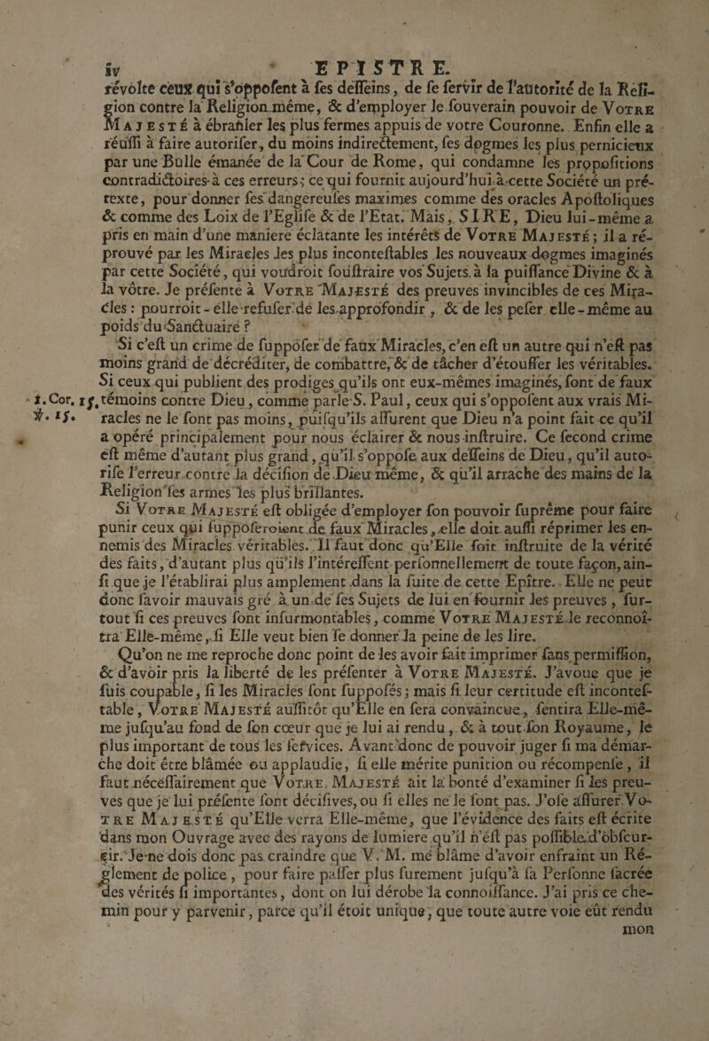 îv ^ JS P ï STR E. révolte cèüH qmVpppofent à fes dëîîeins, de fe fervîr de Pautomé de la Rêfi- gion contre la fleligion_inême, & d’eipployer Je fouverain pouvoir de Votre Majesté à ébranler les plus fermes appuis de votre Couronne. Enfin elle a réulTi à faire autorifer, du moins indireélement, fes dogmes les plus pernicienx parune BûlJe émanée de la'Cour de Rome, qui condamne les prqpjofitions contradidoixes à ces erreurs^* ce qui fournit aujourd’hui à.-cette Société un pré¬ texte, pour donner fes'dangereufes maximes comme des oracles Apoftoliques & comme des Loix de l’Eglife & de l’Etat. Mais,. SIR'E, Dieu lui-même a pris en main d’une maniéré éclatante les intérêts de Votre Majesté ; il a ré¬ prouvé par les Miracles Jes plus incontellables les nouveaux dogmes imaginés par cette Société, qui voudroit foiifiraire vos'Sujets.à la puiflance’Divine Sc à la vôtre. Je préfente à Votre 'Majesté des preuves invincibles de ces Mira- des : pourroit-élleTefufer dé les^approfondir , &“de les peler elle-même au poids du‘Sanduairé ? Si c’eft un crime de fuppôfef défaux'MiracIes, c’en eft un autre qui n’eft pas moins grand de décréditer, de combattre,ôç de tâcher d’étouffer les véritables. Si ceux qui publient des prodiges qu’ils ont eux-ihêmes imaginés, font de faux .témoins contre Dieu, comme parle S. Paul, ceux qui s’oppofentaux vrais Mi¬ racles ne Je font pas moins, puifqu’iîs affûtent que Dieu n’a point fait ce qu’il a opéré principalement pour nous éclairer Sc nous inllruire. Ce fécond crime eft même d’autant plus grand ,qù’il s’oppofe aux déffeins de Dieu, qu’il auto- rife l’erreur contre la décifion dé Dieu même, Sc qu’il arrache des mains de la ReligionTes arrnes le^ plus brillantes. Si Votre Majesté eft obligée d’employer fon pouvoir fuprême pour faire punir ceux qui fuppoferoient de faux Miracles,.elle doitauffi réprimer les en¬ nemis des Miracles véritables.?irfaut donc qu’Elle foit inftruite de la vérité des faits, d’autant plus qu’ils J’intéreffent-perfonnellemerrt de toute façon, ain- fi queje l’établirai plus amplement dans la fuite de cette Epître. Elle ne peut donc favoir mauvais gré æ un de'fes Sujets de Juien'fburnir Jes preuves , fur- tout fi ces preuves font infurmontables, comme Votre Majesté le reconnoî- tra Elle-même ,-.fi Elle veut bien fe donner la peine de Jes lire. Qu’on ne me reproche donc point de les avoir fe.it irnprimer fans permiiffion, Sc d’avoir pris la liberté de les préfenter à Votre Majesté. J’avoue que je fuis coupable, fi les Miracles font fuppofés ; mais fi leur certitude eft incontef- table, Votre Majesté auffitôt qu’EJJe en fera convaincue, fentira Eile-mê- me jufqu’au fond de fon cœur que je lui ai rendu, Si à tout Ion Royaume, le plus important de tous les fefvices. Avant-donc de pouvoir juger fi ma démar¬ che doit être blâmée ou applaudie, fi elle mérite punition ou récompenfe , il faut néceffairement que Votre. Majesté ait la bonté d’examiner files preu¬ ves que je lui prifente font décifives,ou fi elles ne le font pas. J’ofe affuref Vo¬ tre M AJ ESTÉ qu’Elle verra Elle-même, que l’évidence des faits eft écrite dans mon Ouvrage avec des rayons de lumière qu’il h’éft pas poffil>Ie.d’6bfcur- ^iro^^Je-ne dois donc pas craindre que V. M. me blâme d’avoir enfraint un Ré¬ glement de police , pour faire paffer plus furement jufqu’à fa Perfonne facrée des vérités h importantes, dont pn lui dérobe la connoiffance. J’ai pris ce che¬ min pour y parvenir, parce qu’il étoit unique, que toute autre voie eût rendu