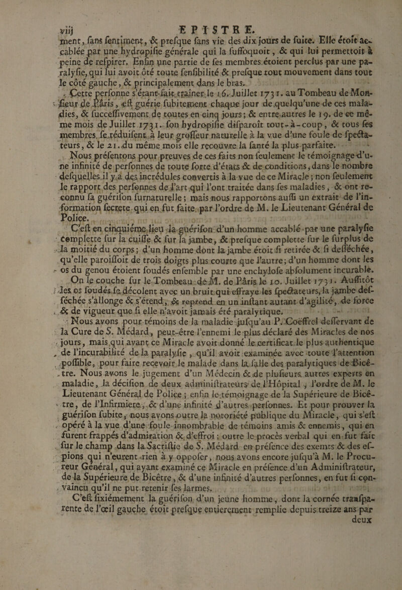 mentj/aw fentîment, & prefque fans vie des dix jours de fuite. Elle étoît ac¬ cablée par une hydropide générale qui la fulfoquoit, & qui lui permet.toit à peine de refpiier. Enfin yne partie de fes membres étoient perclus par une pa- ralyfie, qui lui a.voit ôté toute fenfibilité & prefque tout mouvement dans tout le côté gauche, & principalement dans le bras. .. Cette perfonne s’é.tant“fait;,tra]nerl8 i.6. Juillet 1731. au Tombeau de Mon- ' ifieur de -Éâris , -efl guérie fubiteinent chaque jour de .quelqu’une de ces raalai- dies, ôc fuccelTîveipent.de toutes en cinq jours; & entre-autres le 19. de ce mê¬ me mois de Juillet 1731. fon hydropifie difparoît toutr-à-coup, & tous lès membres. fe,uféduifent.A leur grofieur naturelle à la vue d’une foule de fpeéla- teurs, & le 21 .du même.mois elle recouvre la fanté la plus parfaite. îl?ous préfentons pour preuves de ces faits non feulement le témoignage d’u¬ ne infinité de perfonnes de toute forte d'états & de conditions, dans le nombre defquelles .il y.^a des incrédules convertis à la vue de ce Miracle ; non feulement le rapport des perfonnes de.|’art.qui l’ont traitée dans fes maladies, & ont re¬ connu fa guérifon furnaturelle ; mais nous rapportons auffi un extrait de l’in¬ formation fecceterqui en fut faite.-par l’ordre de M. le Lieutenant Général de PoJice. C’eft en cinquiéixiejlieu Ja guérifon d’un homme accablé par une paralyfîe cemplette fur la cuifie & fur la jambe, & prefque complette fur le furplus de la moitié du corps ; d’un homme dont la jambe étoit ii retirée Ôc fi defféchée, qu’elle paroiffoit de trois doigts plus courte que l’autre; d’un homme dont les ^ os du genou étoient foudés enfemble par une enchylofe abfolument incurable. On le couche fur le TombeaundèM. de Pâria le 10. Juillet 173 Auflicot l'rJes os foudés.fodécolent avec un bruit.qui effraye les fpeâateurs, la jambe deC- féchée s’allonge Sç s’étend, .de reprend en un inflant autant d’agilité,.de force i & de vigueur, que fi elle n’avoit jamais été paralytique, ' Nous avons pour témoins de la maladie Jufqu’au P. Goëffrcl deffervant de la Cure de S. Médard , peut-être l’ennemi le plus déclaré des Miracles de nos - jours, mais qui avant; ce Miracle avoir donné le.certificat.le plus authentique , de l’incurabilité delà paralyfic , qu’il avoir examinée avec toute l’attention . .polîible, pour faire recevoir le malade dans la,falie de^ paralytiques dc .'Bicê- * tre. Nous avons le jugement d’un Médecin & de plufieurs. autres experts en maladie, la décifion de deux adminiftrateurs?de l’Hôpital , l’ordre de M. le Lieutenant Généralde Police ; enfin le.témoignage de la Supérieure de Bicê- ^ tre, de rlnfirmiere.5 & d’une infinité d’autres--perfonnes. Et pour prouver la guérifon fubite, nous avons outre la notoriété publique du Miracle, qui s’eft / Opéré à la vue d’une foule innombrable de témoins amis & ennemis, qui en furent frappés d’admiration Ôcd^^ffroi ; outre le procès verbal qui en-fut fait . fur le champ dans la Sacriflie d© S. Médard en préfence des exemts & des ef- pions qui n’eurent <rien à y oppofer, nous avons encore jufqu’à M. le Procu¬ reur Général, qui ayant examiné ce Miracle en préfence d’un Adminiftrateur, de la Supérieure de Bicêtre,.& d’une infinité d’autres perfonnes, en fut fi con¬ vaincu qu’il ne put retenir fes larmes. C’efl fixiémement la guérifon d’un jeune homme, dont la cornée traafpa- rente de l’oeil gauche étoic prefque entierçioenc remplie depuis treize ans par deux