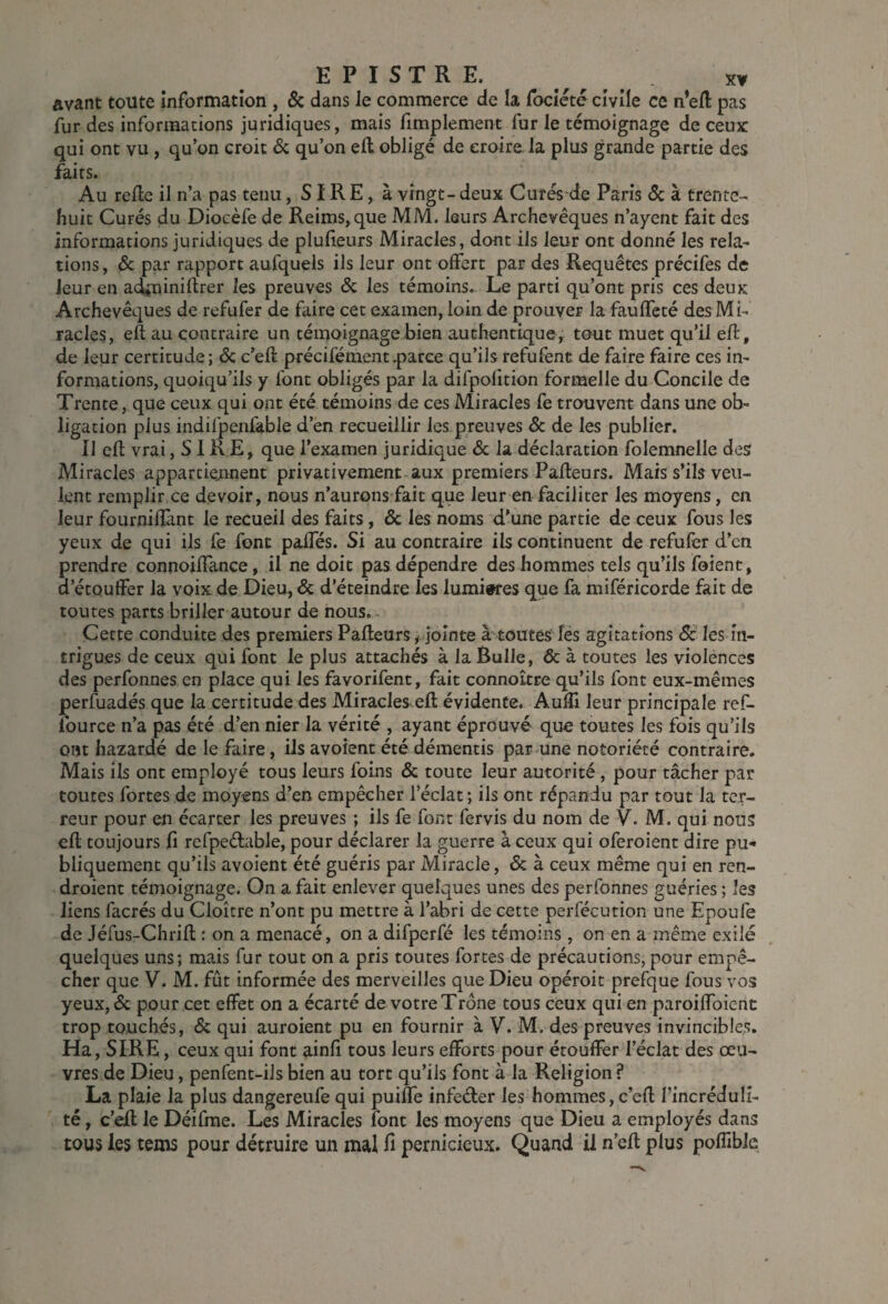 avant toute Information , & dans le commerce de la fbcîcté civile ce n’ed: pas fur des informations juridiques, mais fimplement fur le témoignage de ceux qui ont vu, qu’on croit 6c qu’on efl; obligé de croire, la plus grande partie des faits. Au relie il n’a pas tenu, SIR E, à vingt - deux Curés de Paris 6c à trente- huit Curés du Diocèfe de Reims, que MM. leurs Archevêques n’ayent fait des informations juridiques de pluheurs Miracles, dont ils leur ont donné les rela¬ tions , 6c par rapport aufquels ils leur ont offert par des Requêtes précifes de leur en acîminiflrer les preuves 6c les témoins. Le parti qu’ont pris ces deux Archevêques de refufer de faire cet examen, loin de prouver la faulfeté des Mi¬ racles, eft au contraire un témoignage bien authentique, tout muet qu’il efl, de leur certitude; 6c c’ell précifément.parce qu’ils refufent de faire faire ces in¬ formations, quoiqu’ils y font obligés par la difpolition formelle du Concile de Trente, que ceux qui ont été témoins de ces Miracles fe trouvent dans une ob¬ ligation plus indifpenfable d’en recueillir les preuves 6c de les publier. 11 cfl vrai, S1 RE, que l’examen juridique 6c la déclaration folemnelle des Miracles apparciejanent privativement aux premiers Pallears. Mais s’ils veu¬ lent remplir ce devoir, nous n’aurons fait que leur en faciliter les moyens, en leur fournilîant le recueil des faits, 6c les noms d’une partie de ceux fous les yeux de qui ils fe font paifés. Si au contraire ils continuent de refufer d’en prendre connoilTance, il ne doit pas dépendre des hommes tels qu’ils foient, d’étouffer la voix de Dieu, 6c d’éteindre les lumiwes que fa miféricorde fait de toutes parts briller autour de nous.. Cette conduite des premiers Palleurs, jointe à'toutes îés agitations 6c- les in¬ trigues de ceux qui font le plus attachés à la Bulle, 6c à toutes les violénces des perfonnes en place qui les favorifent, fait connoître qu’ils font eux-mêmes perfuadés que la certitude des Miracles ell évidente. Auâi leur principale ref- fource n’a pas été d’en nier la vérité , ayant éprouvé quo toutes les fois qu’ils ont hazardé de le faire, ils avoient été démentis par une notoriété contraire. Mais ils ont employé tous leurs foins 6c toute leur autorité , pour tâcher par toutes fortes de moyens d’en empêcher l’éclat; ils ont répandu par tout la ter¬ reur pour en écarter les preuves ; ils fe font fervis du nom de V. M. qui nous efl toujours fi refpeêlable, pour déclarer la guerre à ceux qui oferoient dire pu¬ bliquement qu’ils avoient été guéris par Miracle, 6c à ceux même qui en ren- droient témoignage. On a fait enlever quelques unes des perfonnes guéries ; les liens facrés du Cloître n’ont pu mettre à l’abri de cette perfécution une Epoufe de Jéfus-Chrifl : on a menacé, on a difperfé les témoins, on en a même exilé quelques uns; mais fur tout on a pris toutes fortes de précautions, pour empê¬ cher que V. M. fût informée des merveilles que Dieu opéroit prefque fous vos yeux, 6c pour cet effet on a écarté de votre Trône tous ceux qui en paroifToienc trop touchés, 6c qui auroient pu en fournir à V. M. des preuves invincible.s. Ha, SIRE, ceux qui font ainfi tous leurs efforts pour étouffer l’éclat des œu¬ vres de Dieu, penfent-ils bien au tort qu’ils font à la Religion ? La plaie la plus dangereufe qui puifTe infeéler les hommes,c’efl l’incréduli¬ té , c’eR le Déifrae. Les Miracles font les moyens que Dieu a employés dans tous les tems pour détruire un mal fi pernicieux. Quand il n’elt plus poffible