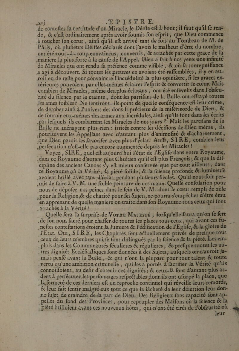 ^vj /E P I STR E. ^ de conteller la ceftltücfe d^un Miracle, le DéiHe^H à bout ; il faut qu’il fe refi-‘ de, ôc c’efl ordinairement après avoir fournis fon efprit, que Dieu commence à toucher fon cœur , ainfi qu’il efl arrivé tant de fois au Tombeau de M. de Paris, où plufieurs Déifies déclarés dont j’avois le malheur d’étre du nombre, ont été tour-à-coup.convaincus, convertis, Sc attachés par cette'grâce de la .maniéré la plus forte à la caufe de l’Appel. Dieu a fait à nos yeu-x une infinité de Miracles qui ont rendu.fa préfence comme vifible, ôc où fa toutepuiffance ^ agi à découvert. Si toutes les preuves en avoient été raffemblées, il y en au- joit eu de refie pour .convaincre l’incrédulité la plu s opiniâtre, fi les grâces ex¬ térieures pouvoient par elles-mêmes éclairer l’efprit & convertir le cœur. Mais combien de Miracles, même des.plus-écjatans, ont été enfevelis dans l’ofifcu- rité du filence par la crainte., dont ks partifàns de la Bulksont effrayé toutes des de âmes foibles ? Ne fentiront-ils point de quolk conféquence efl leur crime, dérober ainfi, à l’univers des dons fi précieux de-la miféricorde de Dieu, & precieux de fournir eux-mêmes xles.armes aux .incrédules, ainfi qu’ils font dans les écrits ..par lefquels ils combattentles Miracles de^nos jours ? Mais les partifans de la Bulle ne ménagent plus rien : irrités contre les décifions de Dieu même , ils ^pourfuivent les .Appeilans avec d’autant plus d’animofité 6c d-’acharnement, que Dieu paroît lesiavorifer .avec plus d’éclat. Auffi ,-S IR E, combien lem: . perfécution n’efl-clle pas encore augmentée depuis les Miracles ! Voyez , SIRE , quel.efi: aujourd’hui l’état de l’Eglife dans votre Royaume, .dans ce Royaume d’autant plus Chrétien qu’il «fl plus François', Sc que la dif- cipline des anciens Canons s’y efl mieux confervée que par tout ailleurs ; dans ce Royaume la Vérité, la piété folide, & la fcience profonde Sc lumineufe . avoient brillé avec.tant d’éclat, pendant plufieurs fiècles. Qu’ifnous foit per- ,mis de faire à V. M. une foible peinture de nos maux. Quelle consolation pour nous de dépofer nos peines dans le fein de V. M. dont le cœur rempli de zèle .pourla Religion^ de charité pour fes Sujets,ne-pourra s’empêcher d’être ému en apprenant de quelle maniéré on traite.dans fon Royaume-tous ceux qui font . attachés à la Vérité i Quelle fera la fiirprife-de Votre Majesté , lorfqü’elle faura qu’on fe fert .de fon nom facré pour chafler de toutes les places tous ceux, qui avant ces fu- nefles conteflations étaient la .lumière 6c l’éaification de l’Eglife, 6c la gloire de l’Etat. Oui, SIRE, les Chapitres font aéluellement privés deprefque tous , ceux de leurs membres qui fe font diflingués par la fcience 6c la piété;Des em- , plois dans les Communautés féculieres Sc régulières , 4SC'prefque toutes les au- . très dignités Ecçléfiafliques font données à des Sujets j aufquels onm’auroit ja¬ mais penfé ayant la Bulle ,* de qui n’ont la plupart pour tout talent 6c toute . vertu qu’une ambition criminelle , qui.les a portés à facrifier la Vérité qu’ils , connoiffoient, au defir d’obtenir ces dignités ; Sc ceux-là font d’autant plus ar- dens à perfécuter.le# perfonnages refpe^ables dont ils ont ufurpé la place, que Ja,fermeté de ces’derniers efl un reproche continuel qui réveille leurs remords, 6c leur fait fentir malgré eux tout ce que la lâcheté de leur défertion leur don¬ ne fujet de craindre deda part de Dieu. Des Religieux fans capacité font ap- pellés du fond des. Provinces, pour repeupler des Maifons où la fcience Sc la , piété briiloient avant ces nouveaux hôtes, qubn’ont été tirés de Pobfeurité où leur