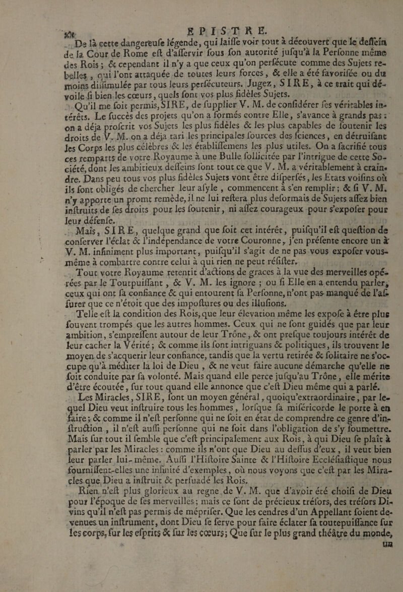 iùi E P I s T K E. , Ds là cette dangereufe légende, qui laifle voir tout à découvert que le defTein de la Cour de Rome eft d’alTervir fous fon autorité jufqu’à la Perfoiine mémo des Rois ; 6c cependant il n’y a que ceux qu’on perfécute comme des Sujets re¬ belles , oui l’ont attaquée de toutes leurs forces, 6c elle a été favorifée ou du moins diiïîmuléc par tous leurs perfécuteurs. Jugez, SIRE, à ce trait qui dé¬ voile fl bien les cœurs, quels font vos plus fidèles Sujets. Qu’il me foit permis,SIRE, de fupplier V. M. de confidérer Tes véritables in¬ térêts. Le fuccès des projets qu’on a formés contre Elle, s’avance à grands pas : on a déjà proferit vos Sujets les plus fidèles & les plus capables de foutenir les droits de V. M. on a déjà tari les principales fources des fciences, en détruifanc les Corps les plus célèbres <Sc les établifiemens les plus utiles. On a facrifié tous ces remparts de votre Royaume à une Bulle foliieitée par l’intrigue de cette So¬ ciété, dont les ambitieux defleïns font tout ce que V. M. a véritablement à crain¬ dre. Dans peu tous vos plus fidèles Sujets vont être difperfés, les Etats voifins oii ils font übli<yés de chercher leur afyle , commencent à s’en remplir ; 6c fi V. M. n’y apporte un promt remède, il ne lui reliera plus déformais de Sujets alTez bien inllruits de fes droits pour les foutenir, ni alTez courageux pour s’expofer pour leur défenfe. , ^ Mais, SIRE, quelque grand que foit cet intérêt, puifqu’il ell quellion de conferver l’éclat ôc l’indépendance de votre Couronne,. j’en préfente encore un à' V. M. infiniment plus important, puifqu’il s’agit de ne pas vous expofer vous- même à combattre contre celui à qui rien ne peut réfillerr Tout votre Royaume retentit d’aclions de grâces à la vue des merveilles opé¬ rées par le ToutpuilTant, 6c V. M. les ignore ; ou fi Elle en a entendu parler, ceux qui ont fa confiance 6c qui entourent fa Perfonne, n’ont pas manqué de l’at furer que ce n’étoit que des impollures ou des iUufîons. Telle ell la condition des Rois,que leur élévation même les expole à être plue foüvent trompés que les autres hommes. Ceux qui ne font guidés que par leur ambition, s’emprelfent autour de leur Trône, 6c ont prefque toujours intérêt de leur cacher la Vérité ; 6c comme ils font intriguans 6c politiques, ils trouvent le moyen de s’acquérir leur confiance, tandis que la vertu retirée 6c folitaire ne s’oc¬ cupe qu’à méditer la loi de Dieu , 6c ne veut faire aucune démarche qu’elle ne foit conduite par fa volonté. Mais quand elle perce jufqu’au Trône, elle mérite d’être écoutée, fur tout quand elle annonce que c’ell Dieu même qui a parlé. Les Miracles, SIRE, font un moyen général, quoiqu’extraordinairc, par le¬ quel Dieu veut inflruire tous les hommes, lorfque fa miféricorde le porte à en faire ; 6c comme il n’eil perfonne qui ne foie en état de comprendre ce genre d’inr ilrudion , il n’ell aulTi perfonne qui ne foit dans l’obligation de s’y foumettre. Mais fur tout il femble que c’ell principalement aux Rois, à qui Dieu fe plaît à parler par les Miracles : comme ils n’ont que Dieu au delTus d’eux , il veut bien leur parler lui-même. Aulîi l’Hilloire Sainte 6c l’Hilloire Eccléfialtique nous fourniiîent-elles une infinité d’exemples, où nous voyons que c’ell par les Mira¬ cles que Dieu a inllruit 6c perfuadé les Rois. Rien, n’ell plus glorieux au régné de V. M. que d’avoir été choifi de Dieu pour l’époque de fes merveilles; mais ce font de précieux tréfors, des tréfors Di¬ vins qu’il n’ell pas permis de méprifer. Que les cendres d’un Appellant foient de¬ venues un inllrument, dont Dieu fe ferve pour faire éclater fa toutepuiflance fur les corps, fur les efprits 6ç fur les coeurs; Que fur le plus grand théâtre du inonde, UB