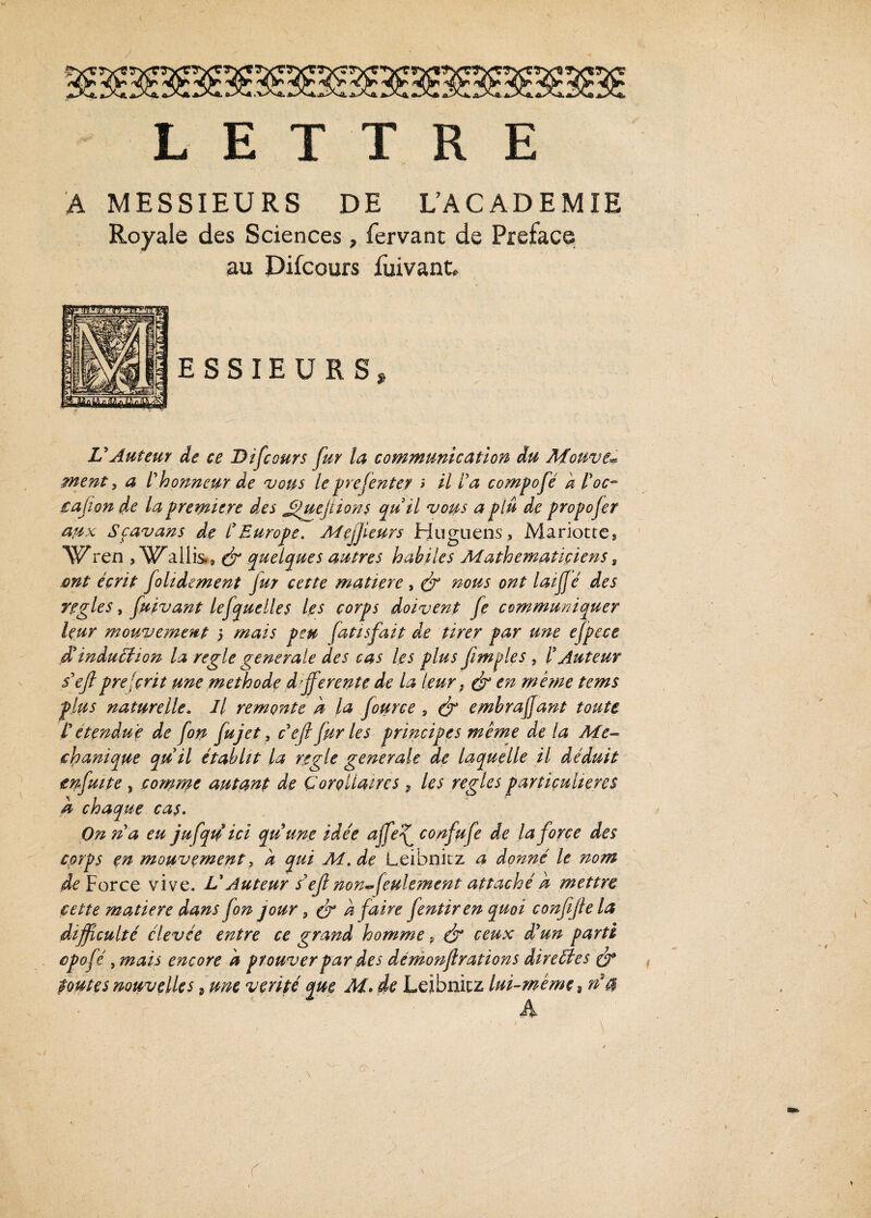 LETTRE A MESSIEURS DE L’ACADEMIE Royale des Sciences, fervant de Préfacé au Difcours fuivant. VAuteur de ce Difcours fur la communication du Motive* ment, a l'honneur de vous le pre(enter > il la compofé a loc~ çafion de la première des Jpuefiions qu il vous a plu de propofer a,ux Scavans de lEurope. Mejfleurs Huguens, Mariottes ‘Wren , Wallis., (fi quelques autres habiles Mathématiciens * ont écrit folidement fur cette matière , (fi nous ont laijjé des réglés, fuivant lefquelles les corps doivent fe communiquer leur mouvement 5 mais peu fattsfait de tirer par une efpece d*induliion la réglé generale des cas les plus fimples , l'Auteur s'efiprescrit une méthode differente de la leur, (fi en meme tems plus naturelle. Il remonte h la fource, & embraffant toute r etendue de fon fujet, cyefi fur les principes même delà Me- chanique qu'il établit la réglé generale de laquelle il déduit enfuit e , comme autant de Corollaires , les réglés particulières à chaque cas. On n a eu jufqu ici qu une idée ajfef confufe de la force des corps en mouvement, k qui M.de Leibnitz a donné le nom de Force vive. L'Auteur s'efi non* feulement attaché k mettre cette matière dans fon jour 9 (fi k faire fentiren quoi confifie la difficulté élevée entre ce grand homme 9 (fi ceux d'un parti opofé, mais encore k prouver par des démonfirations directes (fi toutes nouvelles, une vérité que M. de Leibnitz lui-même, na A r