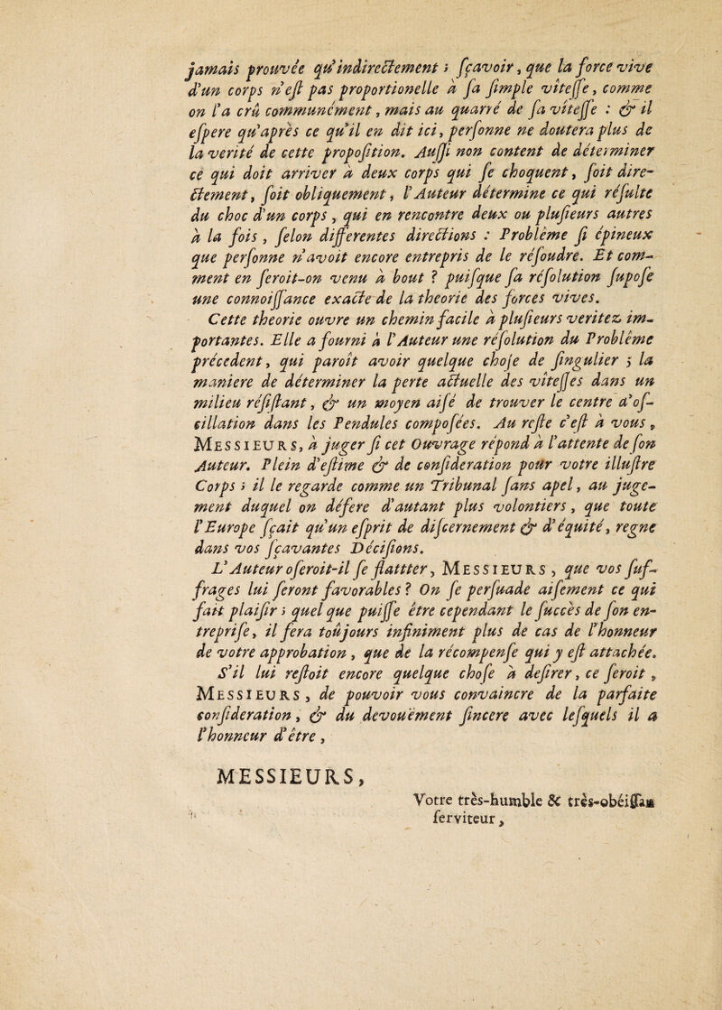 jamais prouvée qri indirectement y fçavoir, que la force vive d'un corps rie fi pas proportionelle k fa fimple viteffe, comme on l'a cru communément, mais au quarré de fa viteffe : ér il efpere qu'âpres ce qu'il en dit ici, perfonne ne doutera plus de la vérité de cette propofition. Aujfi non content de déterminer ce qui doit arriver à deux corps qui fe choquent, foit dire¬ ctement, foit obliquement, ï Auteur détermine ce qui ré fuite du choc d'un corps , qui en rencontre deux ou plufieurs autres k la fois , félon differentes directions : Problème fi épineux que perfonne riavoit encore entrepris de le réfoudre. Et com¬ ment en feroit-on venu k bout ? puifque fa réfolution fupofe une connoiffance exacte de la théorie des forces vives. Cette théorie ouvre un chemin facile k plufieurs véritéZj im¬ portantes. Elle a fourni k l' Auteur une résolution du Problème précèdent, qui paroît avoir quelque choje de fmgulier ,> la maniéré de déterminer la perte actuelle des viteffes dans un milieu réfifiant, & tin moyen aifè de trouver le centre a'of- cillation dans les Pendules compofées. Au refe ce fl k vous * Messieurs,/? juger fi cet Ouvrage répond k ï attente de fm Auteur, Plein d'efiime & de cmfideration pour votre illufire Corps y il le regarde comme un Tribunal fans apel, au juge¬ ment duquel on déféré dé autant plus volontiers, que toute l'Europe fçait qu'un efprit de difeernement & à' équité, régné dans vos fçavantes Décifions, L3Auteuroferoit-il feflattter, Messieurs , que vos fuf~ frages lui feront favorables? On fe perfua de aifement ce qui fait plaifir y quel que puijfe être cependant le fuccès de fon en- treprife, il fera toujours infiniment plus de cas de l'honneur de votre approbation , que de la récompenfie qui y efi attachée. S'il lui refioit encore quelque chofe k defirer, ce feroit » Messieurs, de pouvoir vous convaincre de la parfaite confideration, efi* du dévouement fincere avec lefquels il a l'honneur d'être, MESSIEURS, Votre très-humble Sc très-obéiffan ferviteur,