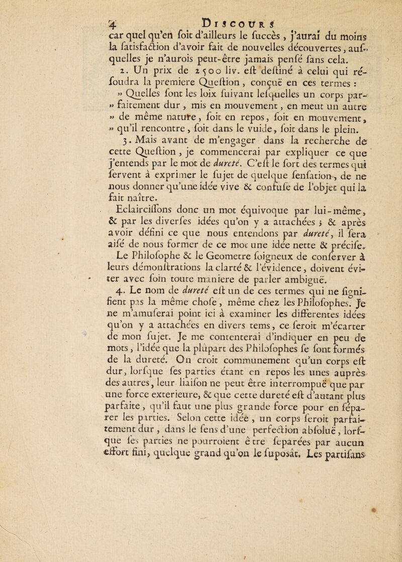 r4 DrscotiKS car quel qu’en foit d'ailleurs le fuccès, j’aurai du moins la fatisfadion d’avoir fait de nouvelles découvertes , au£> quelles je n’aurois peut-être jamais penfé fans cela. 2. Un prix de 2500 liv. eft deftiné à celui qui re¬ fondra la première Queftion , conçue en ces termes : » Quelles font les loix fuivant lelquelles un corps par- « faitement dur , mis en mouvement, en meut un autre « de même nature, foit en repos, foit en mouvement * « qu’il rencontre, foit dans le vuide, foit dans le plein. 3. Mais avant de m’engager dans la recherche de cette Queftion , je commencerai par expliquer ce que j’entends par le mot de dureté. C’eft le fort des termes qui fervent à exprimer le fujet de quelque fenfation, de ne nous donner qu’une idée vive 6c confufe de l’objet qui la fait naître. Eclairciffons donc un mot équivoque par lui-même, & par les diverfes idées qu’on y a attachées > 6e apres avoir défini ce que nous entendons par dureté, il fera aifé de nous former de ce mot une idée nette & précife* Le Philofophe 6e le Geometre foigneux de conferver à leurs démonllrations la clarté 6e l’évidence, doivent évi¬ ter avec foin tonte maniéré de parler ambiguë. 4. Le nom de dureté eft un de ces termes qui ne ligni¬ fient pas la même chofe, même chez les Philofophes. Je ne m’amuferai point ici à examiner les differentes idées qu’on y a attachées en divers tems, ce feroit m’écarter de mon fujet. Je me contenterai d’indiquer en peu de mots> l’idée que la plupart des Philofophes fe font formés de la dureté. On croit communément qu’un corps eft dur, lorfque fes parties étant en repos les unes auprès des autres, leur iiaifon ne peut être interrompue que par une force extérieure, 6c que cette dureté eft d’autant plus parfaite , qu’il faut une plus grande force pour en répa¬ rer les parties. Selon cette idée , un corps feroit parfai¬ tement dur , dans le fens d’une perfedion abfolùc, lorf- que fes parties ne pourroient être feparées par aucun effort fini, quelque grand qu’on le fuposât» Les partifans \ * s t