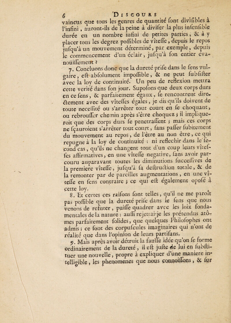 vaincus que tous les genres de quantité font divisibles à l'infini, auront-ils de la peine à divifer la plus infenfible durée en un nombre infini de petites parties, & à y placer tous les degrez poflibles de vîteffe , depuis le repos jufqu’à un mouvement détermine, par exemple , depuis le commencement d’un éclair, jufqu’à fon entier e'va-^ noüiffement ? 7. Concluons donc que la dureté prife dans le fens vul- o-aire, eft abfolument impoffible, & ne peut fubfifter avec la loy de continuité. Un peu de réflexion mettra cette vérité dans fon jour. Supofons que deux corps durs en ce fens, ôe parfaitement égaux, fe rencontrent dire* dément avec des vîteflés égales, je dis qu’ils doivent de toute neceffité ou s’arrêter tout court en fe choquant , ou rebrouffer chemin après s’être choquez 5 il implique- roit que des corps durs le penctraffent 5 mais ces corps ne fçauroient s’arrêter tout court, lans paffer fubitenienc du mouvement au repos, de l’être au non être, çe qui répugné à la loy de continuité : ni réfléchir dans le fé¬ cond cas, qu’ils ne changent tout d’un coup leurs vîtef- fes affirmatives5 en une vîteffe négative, fans avoir par¬ couru auparavant toutes les diminutions iucceffives de la première vîteffe, jufqu’a fa deitrucfion totale, êc de la remonter par de pareilles augmentations, en une vi- teflè en fens contraire ; ce qui eff également oppfé à cette loy. o ^ 8. Et certes ces raifons font telles, qu’il ne me paroit pas poffible que la durete prife dans le lens que nous venons de réfuter , puiffe quadrer avec les loix fonda¬ mentales de la nature : auffi rejettai-je les prétendus ato¬ mes parfaitement folides, que quelques Phuofophes ont admis; ce font des corpufçules imaginaires qui 11’ont de réalité que dans l'opinion de leurs partifans. 9. Mais après avoir détruit la fauffe idée qu’on fe forme ordinairement de la durete , il eft jufte de lui en lubftw tuer une nouvelle, propre à expliquer d une maniéré in* telligible, les phenomenes que nous çonuoiffons, & fur